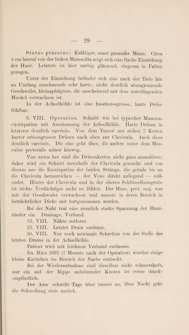 Status praesens: Kräftiger, sonst gesunder Mann. Circa -1 cm lateral von der linken Mammilla zeigt sich eine flache Einziehung der Haut. Letztere ist hier narbig glänzend, ringsum in Fallen gezogen. Unter der Einziehung befindet sich eine nach der Tiefe hin an Umfang zunehmende sehr harte, nicht deutlich abzugrenzende Geschwulst, kleinapfelgross, die anscheinend mit dem unterliegenden Muskel verwachsen ist. In der Achselhöhle ist eine haselnussgrosse, harte Drüse fühlbar. 0. VIII. Operation. Schnitt wie bei typischer Mamma- exstirpation mit Ausräumung der Achselhöhle. Harte Drüsen in letzterer deutlich carcinös. Von dem Tumor aus ziehen 2 Ketten harter erbsengrosser Drüsen nach oben zur Clavicula. Auch diese deutlich carcinös. Die eine geht über, die andere unter dem Mus- culus pectoralis minor hinweg. Von unten her sind die Drüsenketten nicht ganz auszulösen; daher wird ein Schnitt unterhalb der Clavicula gemacht und von diesem aus die Exstirpation der beiden Stränge, die gerade bis an die Clavicula heranreichen — der Vene direkt anliegend — voll¬ endet. Hinter der Clavicula und in der oberen Schlüsselbeingrube ist nichts Verdächtiges mehr zu fühlen. Der Muse. pect. maj. war mit der Geschwulst verwachsen und musste in deren Bereich in beträchtlicher Dicke mit fortgenommen werden. Bei der Naht trat eine ziemlich starke Spannung der Haut¬ ränder ein. Drainage, Verband. 13. VIII. Nähte entfernt. 23. VIII. Letzter Drain entfernt. 30. VIII. Nur noch minimale Sekretion von der Stelle des letzten Drains in der Achselhöhle. Patient wird mit leichtem Verband entlassen. Im März 1892 (7 Monate nach der Operation) wurden einige kleine Knötchen im Bereich der Narbe entdeckt. Bei der Wiederaufnahme sind dieselben nicht schmerzhaft, nur ein auf der Hippe aufsitzender Knoten ist etwas druck¬ empfindlich. Der Arm schwillt Tags über immer an, über Nacht geht die Schwellung stets zurück.