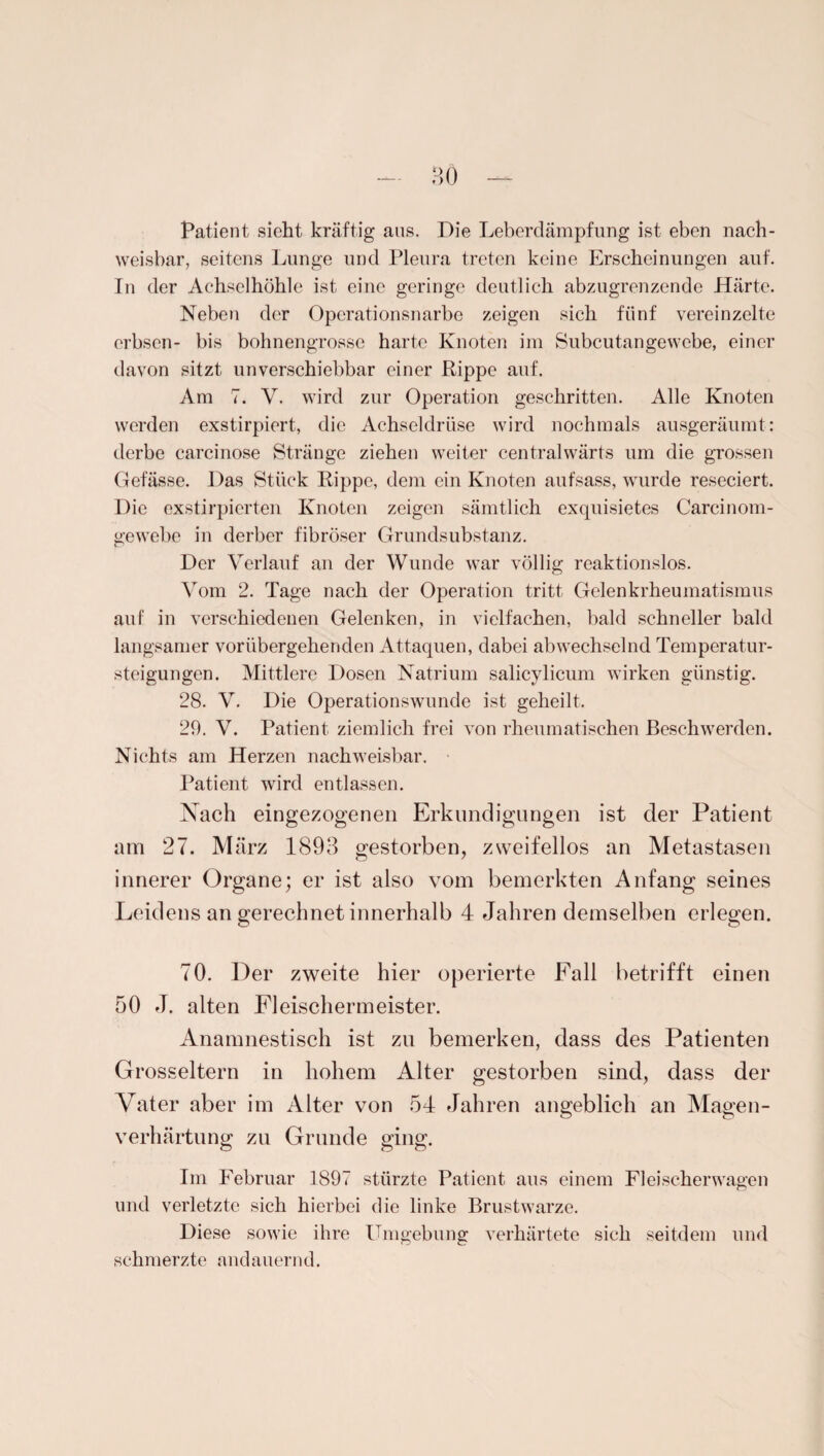 Patient sieht kräftig aus. Die Leberdämpfung ist eben nach¬ weisbar, seitens Lunge und Pleura treten keine Erscheinungen auf. In der Achselhöhle ist eine geringe deutlich abzugrenzende Härte. Neben der Operationsnarbe zeigen sich fünf vereinzelte erbsen- bis bohnengrosse harte Knoten im Subcutangewcbe, einer davon sitzt unverschiebbar einer Rippe auf. Am 7. V. wird zur Operation geschritten. Alle Knoten werden exstirpiert, die Achseldrüse wird nochmals ausgeräumt: derbe carcinose Stränge ziehen weiter centralwärts um die grossen Gefässe. Das Stück Rippe, dem ein Knoten aufsass, wurde reseciert. Die exstirpicrten Knoten zeigen sämtlich exquisietes Carcinom- gewebc in derber fibröser Grundsubstanz. Der Verlauf an der Wunde war völlig reaktionslos. Vom 2. Tage nach der Operation tritt Gelenkrheumatismus auf in verschiedenen Gelenken, in vielfachen, bald schneller bald langsamer vorübergehenden Attaquen, dabei abwechselnd Temperatur¬ steigungen. Mittlere Dosen Natrium salicylicum wirken günstig. 28. V. Die Operationswunde ist geheilt. 29. V. Patient ziemlich frei von rheumatischen Beschwerden. Nichts am Herzen nachweisbar. Patient wird entlassen. Nach eingezogenen Erkundigungen ist der Patient am 27. März 1893 gestorben, zweifellos an Metastasen innerer Organe; er ist also vom bemerkten Anfang seines Leidens an gerechnet innerhalb 4 Jahren demselben erlegen. 70. Der zweite hier operierte Fall betrifft einen 50 J. alten Fleischermeister. Anamnestisch ist zu bemerken, dass des Patienten Grosseltern in hohem Alter gestorben sind, dass der Vater aber im Alter von 54 Jahren angeblich an Magen¬ verhärtung zu Grunde ging. Im Februar 1897 stürzte Patient aus einem Fleischer wagen und verletzte sich hierbei die linke Brustwarze. Diese sowie ihre Umgebung verhärtete sich seitdem und schmerzte andauernd.