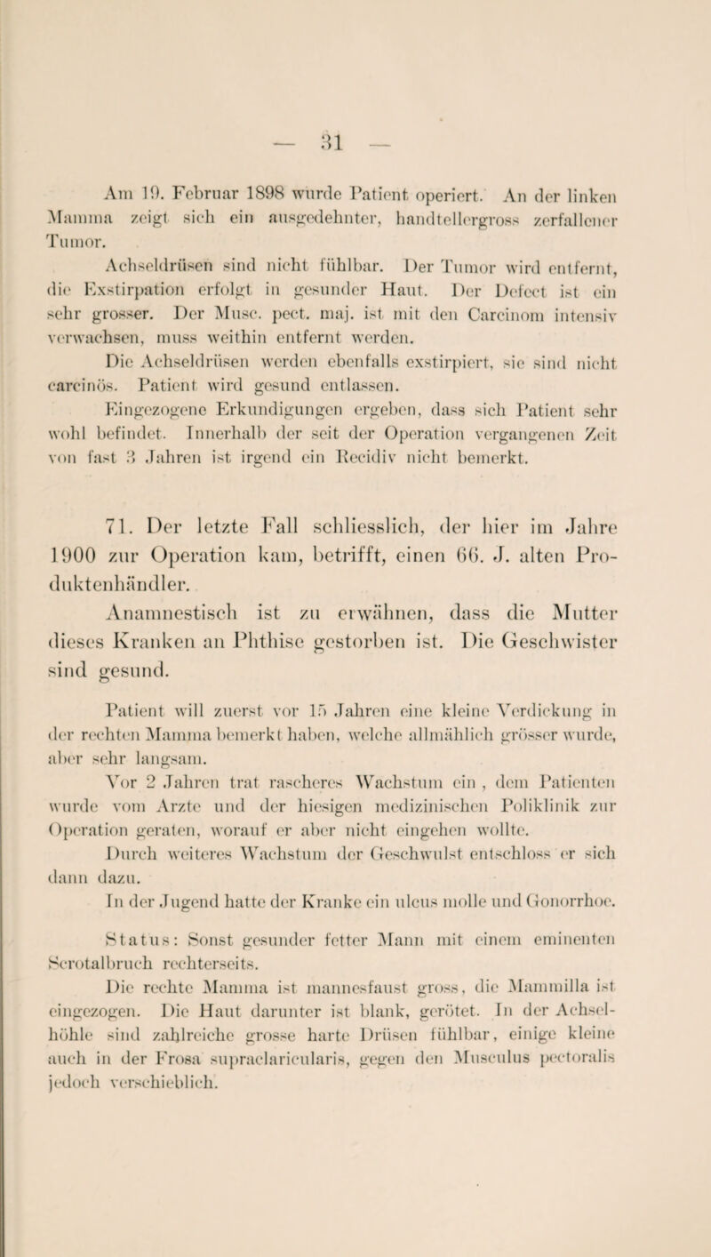 Am 10. Februar 1898 wurde Patient operiert. An der linken Mamma zeigt sich ein ausgedehnter, handtellergross zerfallener Tumor. Achseldrüsen sind nicht fühlbar. Der Tumor wird entfernt, die Exstirpation erfolgt in gesunder Haut. Der Dcfect ist ein sehr grosser. Der Muse. pect. maj. ist mit den Carcinom intensiv verwachsen, muss weithin entfernt werden. Die Achseldrüsen werden ebenfalls exstirpiert, sie sind nicht careinös. Patient wird gesund entlassen. Eingezogene Erkundigungen ergeben, dass sich Patient sehr wohl befindet. Innerhalb der seit der Operation vergangenen Zeit von fast 3 Jahren ist irgend (‘in ltecidiv nicht bemerkt. 71. Der letzte Fall schliesslich, der hier im Jahre 1900 zur Operation kam, betrifft, einen 66. J. alten Pro- duktenhändler. Anamnestisch ist zu erwähnen, dass die Mutter dieses Kranken an Phthise gestorben ist. Die Geschwister sind gesund. Patient will zuerst vor ln Jahren eine kleine Verdickung in der rechten Mamma bemerkt haben, welche allmählich grösser wurde, aber sehr langsam. Vor 2 Jahren trat rascheres Wachstum ein , dem Patienten wurde vom Arzte und der hiesigen medizinischen Poliklinik zur Operation geraten, worauf er aber nicht cingehen wollte. Durch weiteres Wachstum der Geschwulst entschloss er sich dann dazu. Tn der Jugend hatte der Kranke ein ulcus molle und Gonorrhoe. Status: Sonst gesunder fetter Mann mit einem eminenten Serotalbruch rechterseits. Die rechte Mamma ist mannesfaust gross, die Mammilla ist eingezogen. Die Haut darunter ist blank, gerötet. In der Achsel¬ höhle sind zahlreiche grosse harte Drüsen fühlbar, einige kleine auch in der Erosa supraclaricularis, gegen den Musculus peetoralis j (‘doch verschieblich.
