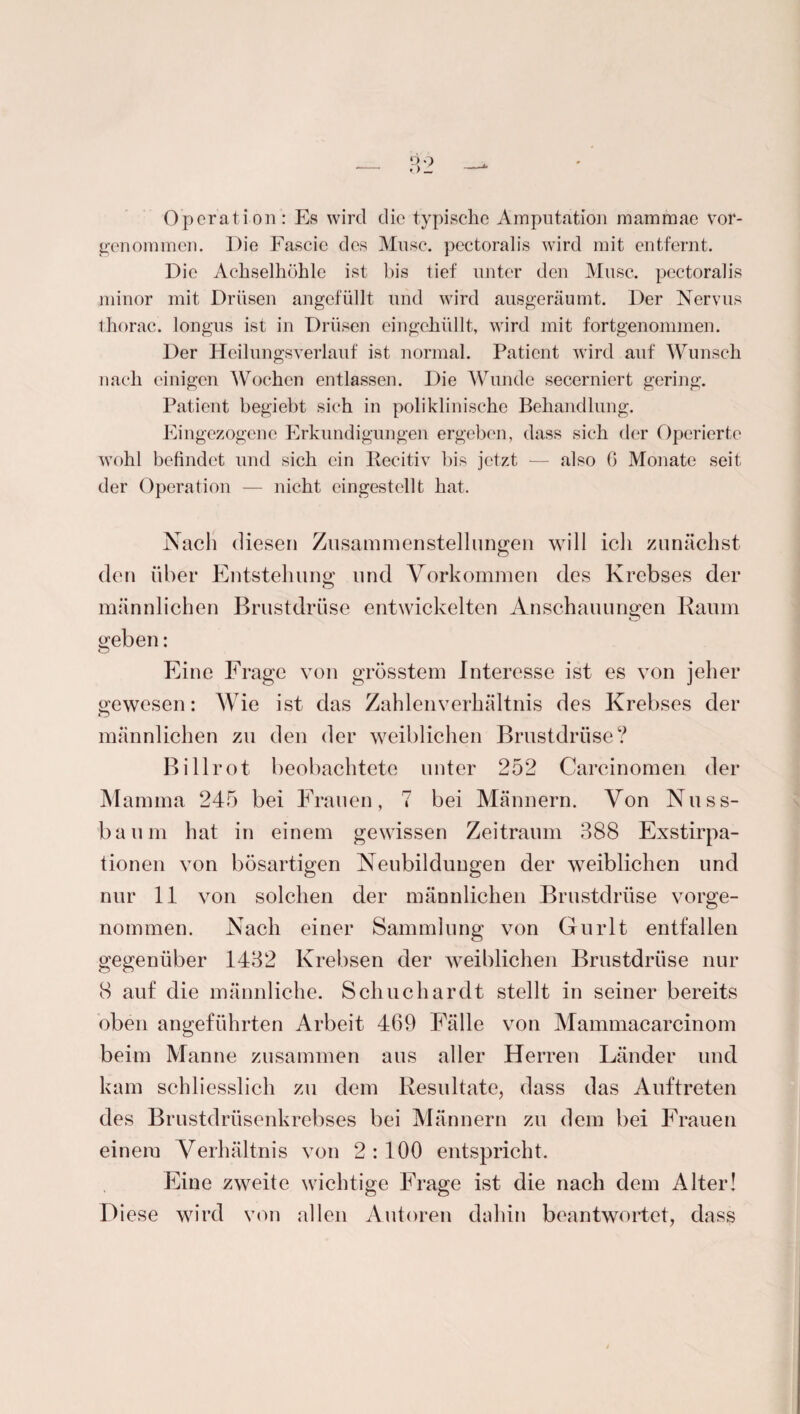 Operation: Es wird die typische Amputation mammae vor¬ genommen. Die Fascic des Muse, pectoralis wird mit entfernt. Die Achselhöhle ist bis tief unter den Muse, pectoralis minor mit Drüsen angefüllt und wird ausgeräumt. Der Nervus thorac. longus ist in Drüsen eingehüllt, wird mit fortgenommen. Der Heilungsverlauf ist normal. Patient wird auf Wunsch nach einigen Wochen entlassen. Die Wunde secerniert gering. Patient begiebt sich in poliklinische Behandlung. Eingezogene Erkundigungen ergeben, dass sich der Operierte wohl befindet und sich ein Recitiv bis jetzt — also 0 Monate seit der Operation — nicht eingestellt hat. Nach diesen Zusammenstellungen will ich zunächst den über Entstehung und Vorkommen des Krebses der O männlichen Brustdrüse entwickelten Anschauungen Kaum o geben: o Eine Frage von grösstem Interesse ist es von jeher gewesen: Wie ist das Zahlenverhältnis des Krebses der männlichen zu den der weiblichen Brustdrüse? Billrot beobachtete unter 252 Carcinomen der Mamma 245 bei Frauen, 7 bei Männern. Von Nuss¬ baum hat in einem gewissen Zeitraum 388 Exstirpa¬ tionen von bösartigen Neubildungen der weiblichen und nur 11 von solchen der männlichen Brustdrüse vorge¬ nommen. Nach einer Sammlung von Gurlt entfallen gegenüber 1432 Krebsen der weiblichen Brustdrüse nur 8 auf die männliche. Sclnichardt stellt in seiner bereits oben angeführten Arbeit 469 Fälle von Mammacarcinom beim Manne zusammen aus aller Herren Länder und kam schliesslich zu dem Resultate, dass das Auftreten des Brustdrüsenkrebses bei Männern zu dem bei Frauen einem Verhältnis von 2:100 entspricht. Eine zweite wichtige Frage ist die nach dem Alter! Diese wird von allen Autoren dahin beantwortet, dass