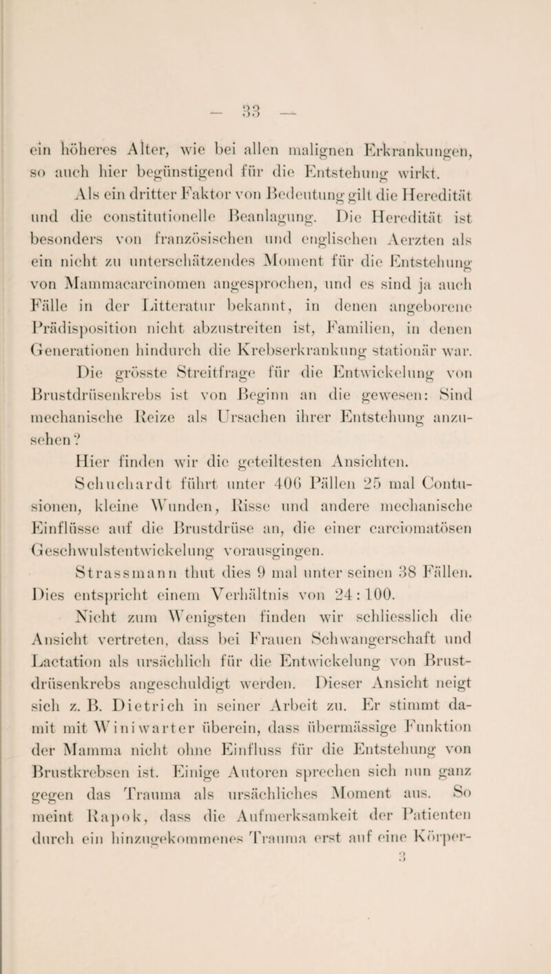 ein höheres Alter, wie bei allen malignen Erkrankungen, so auch hier begünstigend für die Entstehung wirkt. Als ein dritter Faktor von Bedeutung gilt die Heredität und die constitutioneile Beanlagung. Die Heredität ist besonders von französischen und englischen Aerzten als ein nicht zu unterschätzendes Moment für die Entstehung1 o von M ammacareinomen angesprochen, und es sind ja auch Fälle in der Litteratur bekannt, in denen angeborene Prädisposition nicht abzustreiten ist, Familien, in denen Generationen hindurch die Krebserkrankung stationär war. Die grösste Streitfrage für die Entwickelung von Brustdrüsenkrebs ist von Beginn an die gewesen: Sind mechanische Reize als Ursachen ihrer Entstehung anzu- sehen ? Hier finden wir die geteiltesten Ansichten. Sch lieh ardt führt unter 40(3 Fällen 25 mal Contu- sionen, kleine Wunden, Risse und andere mechanische Einflüsse auf die Brustdrüse an, die einer carciomatösen Geschwulstentwickelung vorausgingen. Strassmann thut dies 9 mal unter seinen 38 Fällen. Dies entspricht einem Verhältnis von 24:100. Nicht zum Wenigsten finden wir schliesslich die Ansicht vertreten, dass bei Frauen Schwangerschaft und Lactation als ursächlich für die Entwickelung von Brust¬ drüsenkrebs angeschuldigt werden. Dieser Ansicht neigt sich z. B. Dietrich in seiner Arbeit zu. Er stimmt da¬ mit mit Wini warter überein, dass übermässige Funktion der Mamma nicht ohne Einfluss für die Entstehung von Brustkrebsen ist. Einige Autoren sprechen sich nun ganz gegen das Trauma als ursächliches Moment aus. So meint Kapok, dass die Aufmerksamkeit der Patienten durch ein hinzugekommenes Trauma erst auf eine Körper-