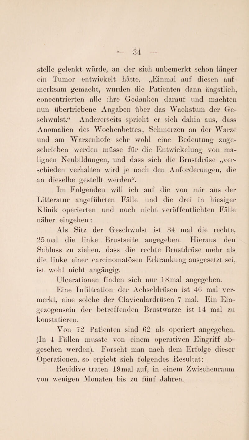stelle gelenkt würde, an der sich unbemerkt schon langer ein Tumor entwickelt hätte. „Einmal auf diesen auf¬ merksam gemacht, wurden die Patienten dann ängstlich, concentrierten alle ihre Gedanken darauf und machten nun übertriebene Angaben über das Wachstum der Ge¬ schwulst.“ Andererseits spricht er sich dahin aus, dass Anomalien des Wochenbettes, Schmerzen an der Warze und am Warzenhofe sehr wohl eine Bedeutung zuge¬ schrieben werden müsse für die Entwickelung von ma¬ lignen Neubildungen, und dass sich die Brustdrüse „ver¬ schieden verhalten wird je nach den Anforderungen, die an dieselbe gestellt werden“. Im Folgenden will ich auf die von mir aus der Litteratur angeführten Fälle und die drei in hiesiger o Ö Klinik operierten und noch nicht veröffentlichten Fälle näher eingehen : Als Sitz der Geschwulst ist 34 mal die rechte, 25 mal die linke Brustseite angegeben. Hieraus den Schluss zu ziehen, dass die rechte Brustdrüse mehr als die linke einer carcinomatösen Erkrankung ausgesetzt sei, ist wohl nicht angängig. Ulcerationen finden sich nur 18mal angegeben. Eine Infiltration der Achseldrüsen ist 46 mal ver¬ merkt, eine solche der Claviculardrüsen 7 mal. Ein Ein¬ gezogensein der betreffenden Brustwarze ist 14 mal zu konstatieren. Von 72 Patienten sind 62 als operiert angegeben. (In 4 Fällen musste von einem operativen Eingriff ab¬ gesehen werden). Forscht man nach dem Erfolge dieser Operationen, so ergiebt sich folgendes Resultat: Recidive traten 19 mal auf, in einem Zwischenraum von wenigen Monaten bis zu fünf Jahren.