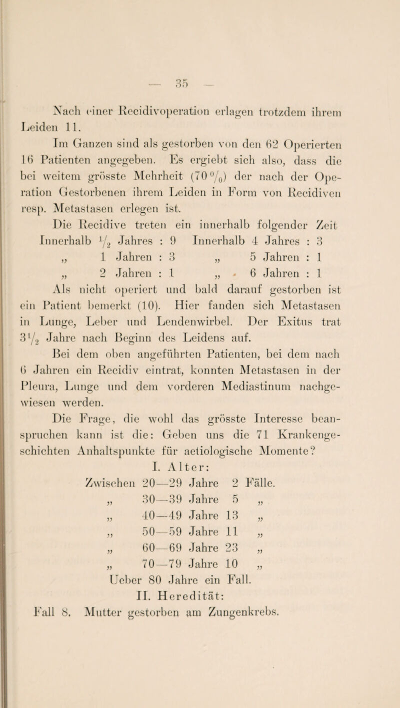 Nach einer Recidivoperation erlagen trotzdem ihrem Leiden 11. Im Ganzen sind als gestorben von den 62 Operierten 16 Patienten angegeben. Es ergiebt sich also, dass die bei weitem grösste Mehrheit (70%) der nach der Ope¬ ration Gestorbenen ihrem Leiden in Form von Recidiven resp. Metastasen erlegen ist. Die Recidive treten ein innerhalb folgender Zeit Innerhalb 1/., Jahres : 0 Innerhalb 4 Jahres V 3 1 1 1 Jahren : 3 „ 5 Jahren 2 Jahren : l „ • 6 Jahren Als nicht operiert und bald darauf gestorben ist ein Patient bemerkt (10). Hier fanden sich Metastasen in Lunge, Leber und Lendenwirbel. Der Exitus trat 31 2 Jahre nach Beginn des Leidens auf. Bei dem oben angeführten Patienten, bei dem nach 6 Jahren ein Recidiv eintrat, konnten Metastasen in der Pleura, Lunge und dem vorderen Mediastinum nachge¬ wiesen werden. Die Frage, die wohl das grösste Interesse bean¬ spruchen kann ist die: Geben uns die 71 Krankenge¬ schichten Anhaltspunkte für aetiologische Momente? I. Alter: Zwischen 20—29 Jahre 2 Fälle. „ 30—39 Jahre 5 „ „ 40—49 Jahre 13 „ „ 50—59 Jahre 11 „ „ 60—69 Jahre 23 „ „ 70—79 Jahre 10 „ Ueber 80 Jahre ein Fall. II. Heredität: Fall 8. Mutter gestorben am Zungenkrebs.