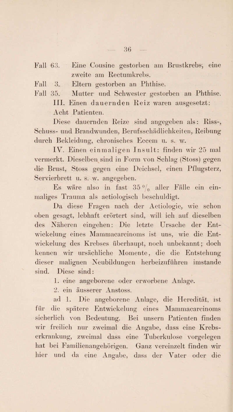 Fall 63. Eine Cousine gestorben am Brustkrebs, eine zweite am Rectumkrebs. Fall 3. Eltern gestorben an Phthise. Fall 35. Mutter und Schwester gestorben an Phthise. III. Einen dauernden Reiz waren ausgesetzt: Acht Patienten. Diese dauernden Reize sind angegeben als: Riss-, Schuss- und Brandwunden, Berufsschädlichkeiten, Reibung durch Bekleidung, chronisches Eccem u. s. w. IV. Einen einmaligen Insult: finden wir 25 mal vermerkt. Dieselben sind in Form von Schlag (Stoss) gegen die Brust, Stoss gegen eine Deichsel, einen Pflugsterz, Servierbrett u. s. w. angegeben. Es wäre also in fast 35 °/0 aller Fälle ein ein¬ maliges Trauma als aetiologisch beschuldigt. Da d iese Fragen nach der Aetiologie, wie schon oben gesagt, lebhaft erörtert sind, will ich auf dieselben des Näheren eingehen: Die letzte Ursache der Ent¬ wickelung eines Mammacarcinoms ist uns, wie die Ent¬ wickelung des Krebses überhaupt, noch unbekannt; doch kennen wir ursächliche Momente, die die Entstehung dieser malignen Neubildungen herbeizuführen imstande sind. Diese sind: 1. eine angeborene oder erworbene Anlage. 2. ein äusserer Anstoss. ad 1. Die angeborene Anlage, die Heredität, ist für die spätere Entwickelung eines Mammacarcinoms sicherlich von Bedeutung. Bei unsern Patienten finden wir freilich nur zweimal die Angabe, dass eine Krebs¬ erkrankung, zweimal dass eine Tuberkulose Vorgelegen hat bei Familienangehörigen. Ganz vereinzelt finden wir hier und da eine Angabe, dass der Vater oder die