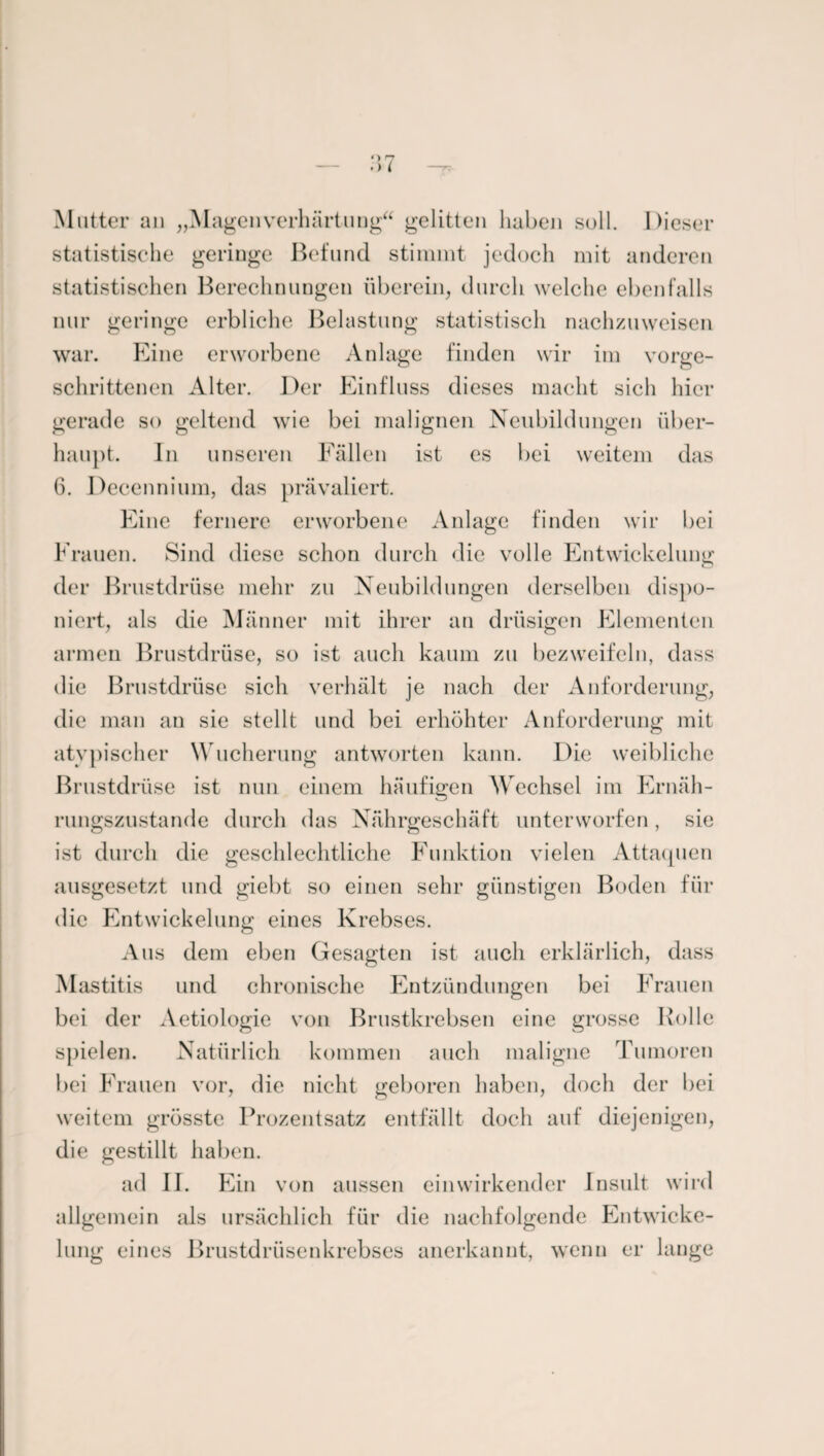 Mutter an „MagenVerhärtung gelitten haben soll. Dieser statistische geringe Befund stimmt jedoch mit anderen statistischen Berechnungen überein, durch welche ebenfalls nur geringe erbliche Belastung statistisch nachzuweisen war. Eine erworbene Anlage finden wir im vorge¬ schrittenen Alter. Der Einfluss dieses macht sieh hier gerade so geltend wie bei malignen Neubildungen über¬ haupt. In unseren Fällen ist es bei weitem das 6. Decennium, das prävaliert. Eine fernere erworbene Anlage finden wir bei Frauen. Sind diese schon durch die volle Entwickelung der Brustdrüse mehr zu Neubildungen derselben dispo¬ niert, als die Männer mit ihrer an drüsigen Elementen armen Brustdrüse, so ist auch kaum zu bezweifeln, dass die Brustdrüse sich verhält je nach der Anforderung, die man an sie stellt und bei erhöhter Anforderung mit atypischer Wucherung antworten kann. Die weibliche Brustdrüse ist nun einem häufigen Wechsel im Ernäh¬ rungszustände durch das Nährgeschäft unterworfen, sie ist durch die geschlechtliche Funktion vielen Attaquen ausgesetzt und giebt so einen sehr günstigen Boden für die Entwickelung eines Krebses. Aus dem eben Gesagten ist auch erklärlich, dass Mastitis und chronische Entzündungen bei Frauen bei der Aetiologie von Brustkrebsen eine grosse Rolle spielen. Natürlich kommen auch maligne Tumoren bei Frauen vor, die nicht geboren haben, doch der bei weitem grösste Prozentsatz entfällt doch auf diejenigen, die gestillt haben. ad 11. Ein von aussen einwirkender Insult wird allgemein als ursächlich für die nachfolgende Entwicke¬ lung eines Brustdrüsenkrebses anerkannt, wenn er lange