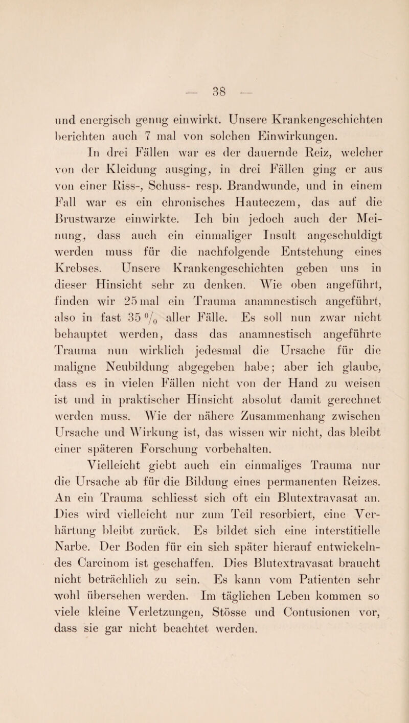 und energisch genug einwirkt. Unsere Krankengeschichten berichten auch 7 mal von solchen Einwirkungen. In drei Fällen war es der dauernde Reiz, welcher von der Kleidung ausging, in drei Fällen ging er aus von einer Riss-, Schuss- resp. Brandwunde, und in einem Fall war es ein chronisches Hauteczem, das auf die Brustwarze ein wirkte. Ich bin jedoch auch der Mei¬ nung, dass auch ein einmaliger Insult angeschuldigt werden muss für die nachfolgende Entstehung eines Krebses. Unsere Krankengeschichten geben uns in dieser Hinsicht sehr zu denken. Wie oben angeführt, finden wir 25 mal ein Trauma anamnestisch angeführt, also in fast 35 °/0 aller Fälle. Fs soll nun zwar nicht behauptet werden, dass das anamnestisch angeführte Trauma nun wirklich jedesmal die Ursache für die maligne Neubildung abgegeben habe; aber ich glaube, dass es in vielen Fällen nicht von der Hand zu weisen ist und in praktischer Hinsicht absolut damit gerechnet werden muss. Wie der nähere Zusammenhang zwischen Ursache und Wirkung ist, das wissen wir nicht, das bleibt einer späteren Forschung Vorbehalten. Vielleicht giebt auch ein einmaliges Trauma nur die Ursache ab für die Bildung eines permanenten Reizes. An ein Trauma schliesst sich oft ein Blutextravasat an. Dies wird vielleicht nur zum Teil resorbiert, eine Ver¬ härtung bleibt zurück. Es bildet sich eine interstitielle Narbe. Der Boden für ein sich später hierauf entwickeln¬ des Carcinom ist geschaffen. Dies Blutextravasat braucht nicht beträchlich zu sein. Es kann vom Patienten sehr wohl übersehen werden. Im täglichen Leben kommen so viele kleine Verletzungen, Stösse und Contusionen vor, dass sie gar nicht beachtet werden.