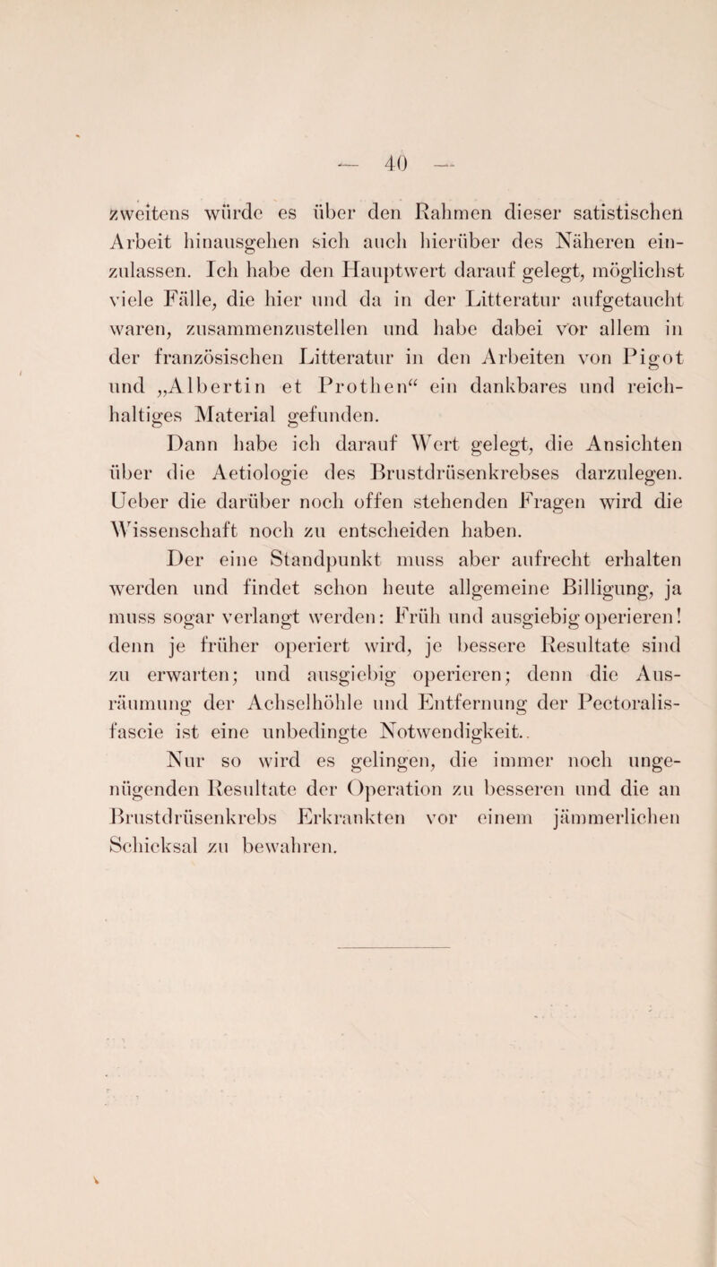 zweitens würde es über den Rahmen dieser satistischen Arbeit hinausgehen sich auch hierüber des Näheren ein¬ zulassen. Ich habe den Hauptwert darauf gelegt, möglichst viele Fälle, die hier und da in der Litteratur aufgetaucht waren, zusammenzustellen und habe dabei vor allem in der französischen Litteratur in den Arbeiten von Pigot und „Albertin et Prothen“ ein dankbares und reich¬ haltiges Material gefunden. Dann habe ich darauf Wert gelegt, die Ansichten über die Aetiologie des Brustdrüsenkrebses darzulegen. Ueber die darüber noch offen stehenden Fragen wird die Wissenschaft noch zu entscheiden haben. Der eine Standpunkt muss aber aufrecht erhalten werden und findet schon heute allgemeine Billigung, ja muss sogar verlangt werden: Früh und ausgiebig operieren! denn je früher operiert wird, je bessere Resultate sind zu erwarten; und ausgiebig operieren; denn die Aus¬ räumung der Achselhöhle und Entfernung der Pectoralis- fascie ist eine unbedingte Notwendigkeit.. Nur so wird es gelingen, die immer noch unge¬ nügenden Resultate der Operation zu besseren und die an Brustdrüsenkrebs Erkrankten vor einem jämmerlichen Schicksal zu bewahren.