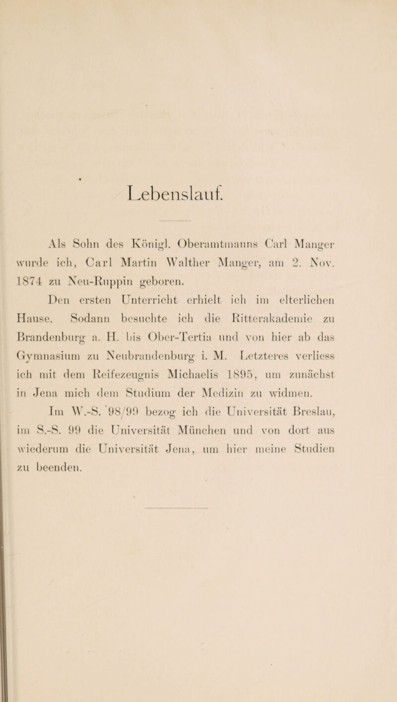 Lebenslauf. Als Sohn des Königl. Oberamtmanns Carl Manger wurde ich, Carl Martin Walther Manger, am 2. Nov. 1874 zu Neu-Ruppin geboren. Den ersten Unterricht erhielt ich im elterlichen Hause. Sodann besuchte ich die Ritterakademie zu Brandenburg; a. H. bis Ober-Tertia und von hier ab das Gymnasium zu Neubrandenburg: i. M. Letzteres verliess ich mit dem Reifezeugnis Michaelis 1895, um zunächst in Jena mich dem Studium der Medizin zu widmen. Im W.-S. 98/99 bezog ich die Universität Breslau, im S.-S. 99 die Universität München und von dort aus wiederum die Universität Jena, um hier meine Studien zu beenden.