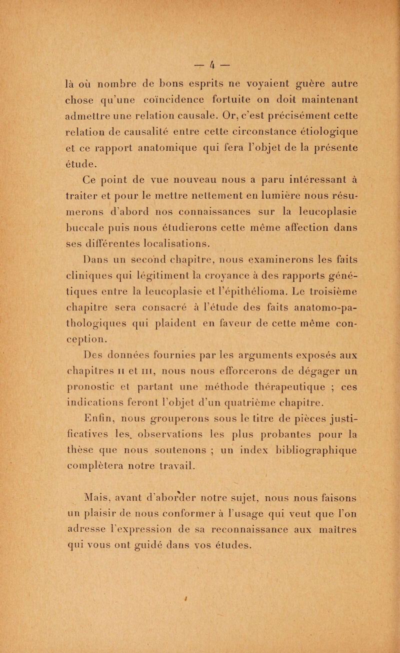 là où nombre de bons esprits ne voyaient guère autre chose qu’une coïncidence fortuite on doit maintenant admettre une relation causale. Or, c’est précisément cette relation de causalité entre cette circonstance étiologique et ce rapport anatomique qui fera l’objet de la présente étude. Ce point de vue nouveau nous a paru intéressant à traiter et pour le mettre nettement en lumière nous résu¬ merons d’abord nos connaissances sur la leucoplasie bu ccale puis nous étudierons cette même affection dans ses différentes localisations. Dans un second chapitre, nous examinerons les faits cliniques qui légitiment la croyance à des rapports géné¬ tiques entre la leucoplasie et l’épithélioma. Le troisième chapitre sera consacré à l’étude des faits anatomo-pa¬ thologiques qui plaident en faveur de cette même con¬ ception. Des données fournies par les arguments exposés aux chapitres n et m, nous nous efforcerons de dégager un pronostic et partant une méthode thérapeutique ; ces indications feront l’objet d’un quatrième chapitre. Enfin, nous grouperons sous le titre de pièces justi¬ ficatives les. observations les plus probantes pour la thèse que nous soutenons ; un index bibliographique complétera notre travail. J Mais, avant d’aborder notre sujet, nous nous faisons un plaisir de nous conformer à l’usage qui veut que l’on adresse l expression de sa reconnaissance aux maîtres qui vous ont guidé dans vos études. i