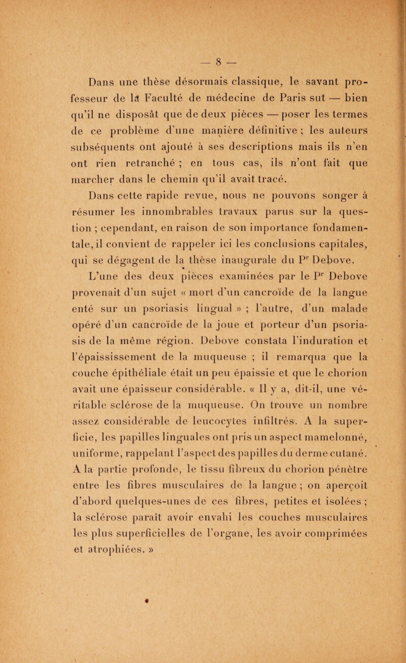 Dans une thèse désormais classique, le savant pro¬ fesseur de lct Faculté de médecine de Paris sut — bien qu’il ne disposât que de deux pièces —poser les termes de ce problème d’une manière définitive ; les auteurs subséquents ont ajouté à ses descriptions mais ils n’en ont rien retranché ; en tous cas, ils n’ont fait que marcher dans le chemin qu’il avait tracé. Dans cette rapide revue, nous ne pouvons songer à résumer les innombrables travaux parus sur la ques¬ tion ; cependant, en raison de son importance fondamen¬ tale, il convient de rappeler ici les conclusions capitales, qui se dégagent de la thèse inaugurale du Pr Debove. L’une des deux pièces examinées par le Pr Debove provenait d’un sujet « mort d’un cancroïde de la langue enté sur un psoriasis lingual » ; l’autre, d’un malade opéré d’un cancroïde de la joue et porteur d’un psoria¬ sis de la même région. Debove constata l’induration et l’épaississement de la muqueuse ; il remarqua que la couche épithéliale était un peu épaissie et que le chorion avait une épaisseur considérable. « Il y a, dit-il, une vé¬ ritable sclérose de la muqueuse. On trouve un nombre assez considérable de leucocytes infiltrés. A la super¬ ficie, les papilles linguales ont pris un aspect mamelonné, uniforme, rappelant l’aspect des papilles du derme cutané. A la partie profonde, le tissu fibreux du chorion pénètre entre les fibres musculaires de la langue ; on aperçoit d’abord quelques-unes de ces fibres, petites et isolées ; la sclérose paraît avoir envahi les couches musculaires les plus superficielles de l’organe, les avoir comprimées et atrophiées. »