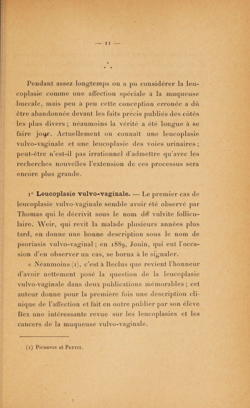 coplasie comme une affection spéciale à la muqueuse buccale, mais peu à peu cette conception erronée a du être abandonnée devant les faits précis publiés des cotés les plus divers ; néanmoins la vérité a été longue à se faire joqr. Actuellement on connaît une leucoplasie vulvo-vaginale et une leucoplasie des voies urinaires ; peut-être n’est-il pas irrationnel d’admettre qu’avec les recherches nouvelles l’extension de ces processus sera encore plus grande. i° Leucoplasie vulvo-vaginale. — Le premier cas de leucoplasie vulvo-vaginale semble avoir été observé par Thomas qui le décrivit sous le nom de vulvite follicu¬ laire. Weir, qui revit la malade plusieurs années plus tard, en donne une bonne description sous le nom de psoriasis vulvo-vaginal ; en 1889, Jouin, qui eut l’occa¬ sion d’en observer un cas, se borna à le signaler. « Néanmoins (1), c’est à Reclus que revient l’honneur d’avoir nettement posé la question de la leucoplasie vulvo-vaginale dans deux publications mémorables ; cet auteur donne pour la première fois une description cli¬ nique de l’affection et fait en outre publier par son élève Bex une intéressante revue sur les leucoplasies et les cancers de la muqueuse vulvo-vaginale. (1) Pjchevin et Pettit.