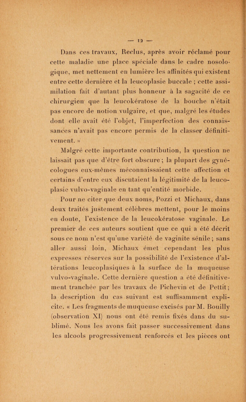 Dans ces travaux, Reclus, après avoir réclamé pour cette maladie une place spéciale clans le cadre nosolo- gique, met nettement en lumière les affinités qui existent entre cette dernière et la leucoplasie buccale ; cette assi¬ milation fait d’autant plus honneur à la sagacité de ce chirurgien que la leucokératose de la bouche n’était pas encore de notion vulgaire, et que, malgré les études dont elle avait été l’objet, l’imperfection des connais¬ sances n’avait pas encore permis de la classer définiti¬ vement. » Malgré cette importante contribution, la question ne laissait pas que d’être fort obscure ; la plupart des gyné¬ cologues eux-mêmes méconnaissaient cette affection et certains d’entre eux discutaient la légitimité de la leuco¬ plasie vulvo-vaginale en tant qu’entité morbide. Pour ne citer que deux noms, Pozzi et Michaux, dans deux traités justement célèbres mettent, pour le moins en doute, l’existence de la leucokératose vaginale. Le premier de ces auteurs soutient que ce qui a été décrit sous ce nom n’est qu’une variété de vaginite sénile ; sans aller aussi loin, Michaux émet cependant les plus expresses réserves sur la possibilité de l’existence d’al¬ térations leueoplasiques à la surface de la muqueuse vulvo-vaginale. Cette dernière question a été définitive¬ ment tranchée par les travaux de Pichevin et de Pettit ; la description du cas suivant est suffisamment expli¬ cite. « Les fragments de muqueuse excisés parM. Bouilly (observation XI) nous ont été remis fixés dans du su¬ blimé. Nous les avons fait passer successivement dans les alcools progressivement renforcés et les pièces ont