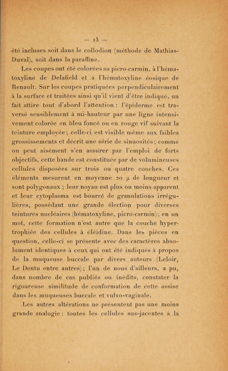 été incluses soit dans le collodion (méthode de Mathias- Duval), soit dans la paraffine. Les coupes ont été colorées au picro-carmin, à l’héma- toxyline de Delafielcl et à lhématoxyline éosique de Renault. Sur les coupes pratiquées perpendiculairement à la surface et traitées ainsi qu’il vient d’ètre indiqué, un fait attire tout d’abord l’attention : l’épiderme est tra¬ versé sensiblement à mi-hauteur par une ligne intensi¬ vement colorée en bleu foncé ou en rouge vif suivant la teinture employée; celle-ci est visible meme aux faibles grossissements et décrit une série de sinuosités; comme on peut aisément s'en assurer par l’emploi de forts objectifs, cette bande est constituée par de volumineuses cellules disposées sur trois ou quatre couches. Ces éléments mesurent en moyenne 20 de longueur et sont polygonaux ; leur noyau est plus ou moins apparent et leur cytoplasma est bourré de granulations irrégu¬ lières, possédant une grande élection pour diverses teintures nucléaires (hématoxyline, picro-carmin); en un mot, celte formation n’est autre que la couche hyper¬ trophiée des cellules à éléidine. Dans les pièces en question, celle-ci se présente avec des caractères abso¬ lument identiques à ceux qui ont été indiqués à propos de la muqueuse buccale par divers auteurs (Leloir, Le Dentu entre autres) ; l’un de nous d'ailleurs, a pu, dans nombre de cas publiés ou inédits, constater la rigoureuse similitude de conformation de cette assise » dans les muqueuses buccale et vulvo-vaginale. Les autres altérations ne présentent pas une moins grande analogie : toutes les cellules sus-jacentes à la