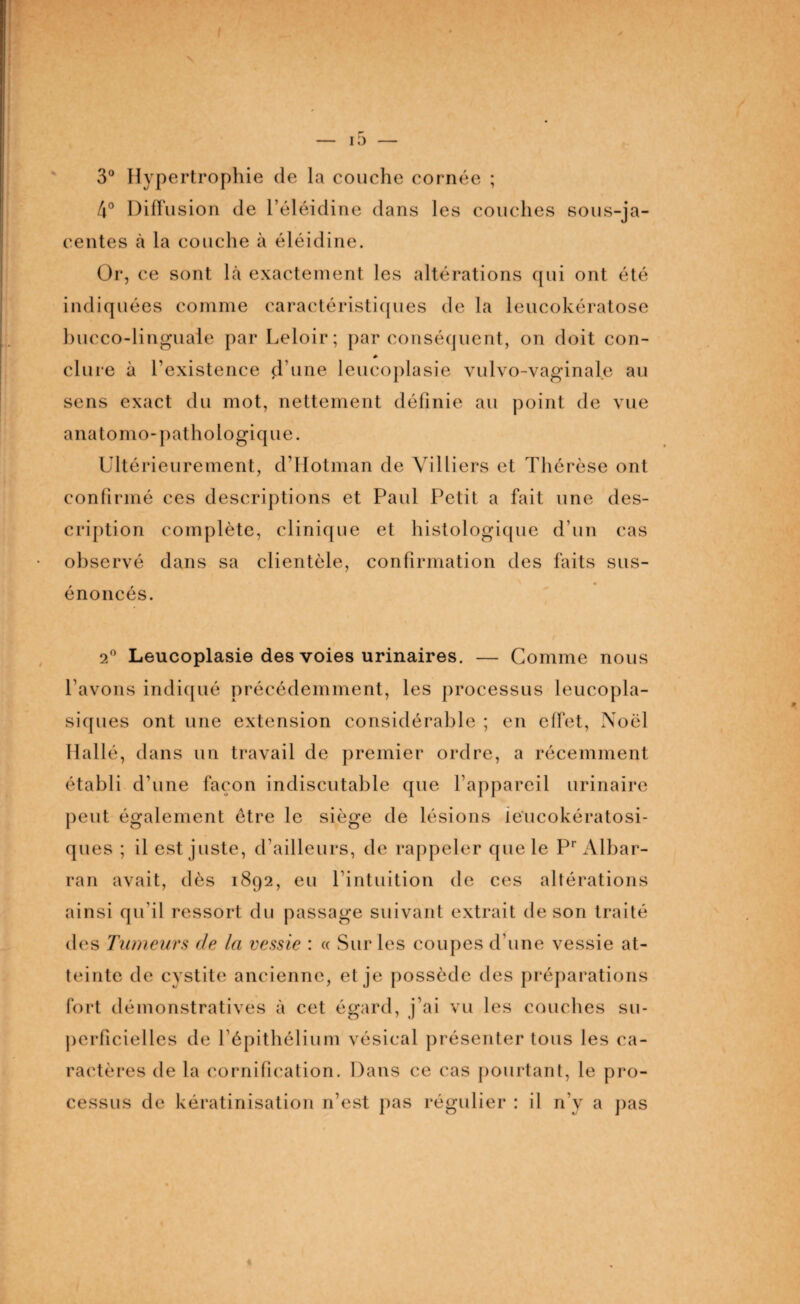 3° Hypertrophie de la couche cornée ; 4° Diffusion de l’éléidine dans les couches sous-ja¬ centes à la couche à éléidine. Or, ce sont là exactement les altérations qui ont été indiquées comme caractéristiques de la leucokératose bucco-linguaie par Leloir; par conséquent, on doit con¬ clure à l'existence d’une leucoplasie vulvo-vaginale au sens exact du mot, nettement définie au point de vue anatomo-pathologique. Ultérieurement, d’Hotman de Villiers et Thérèse ont confirmé ces descriptions et Paul Petit a fait une des¬ cription complète, clinique et histologique d’un cas observé dans sa clientèle, confirmation des faits sus- énoncés. 2° Leucoplasie des voies urinaires. — Gomme nous l’avons indiqué précédemment, les processus leucopla- siques ont une extension considérable ; en effet, Noël Hallé, dans un travail de premier ordre, a récemment établi d’une façon indiscutable que l’appareil urinaire peut également être le siège de lésions ieucokératosi- ques ; il est juste, d’ailleurs, de rappeler que le Pr Albar- ran avait, dès 1892, eu l’intuition de ces altérations ainsi qu'il ressort du passage suivant extrait de son traité des Tumeurs de la vessie : « Sur les coupes d’une vessie at¬ teinte de cystite ancienne, et je possède des préparations fort démonstratives à cet égard, j’ai vu les couches su¬ perficielles de l’épithélium vésical présenter tous les ca¬ ractères de la cornification. Dans ce cas pourtant, le pro¬ cessus de kératinisation n’est pas régulier : il n’y a pas