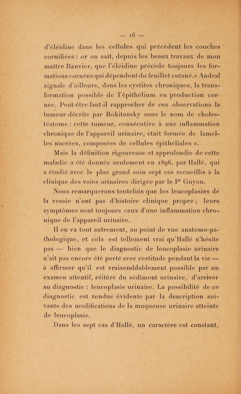 d’éléidine dans les cellules qui précèdent les couches cornifiées : or on sait, depuis les beaux travaux de mon maître Ranvier, que l’éléidine précède toujours les for¬ mations cornées qui dépendent du feuillet cutané.« Andral signale d’ailleurs, dans les cystites chroniques, la trans¬ formation possible de l’épithélium en production cor¬ née. Peut-être faut-il rapprocher de ces observations la tumeur décrite par Rokitansky sous le nom de choles- téatome : cette tumeur, consécutive à une inflammation chronique de l’appareil urinaire, était formée de lamel¬ les nacrées, composées de cellules épithéliales ». Mais la définition rigoureuse et approfondie de cette maladie a été donnée seulement en 1896, par Hallé, qui a étudi é avec le plus grand soin sept cas recueillis à la clinique des voies urinaires dirigée par le Pr Guyon. Nous remarquerons toutefois que les leucoplasies de la vessie n ont pas d’histoire clinique propre ; leurs symptômes sont toujours ceux d’une inflammation chro¬ nique de l’appareil urinaire. Il en va tout autrement, au point de vue anatomo-pa¬ thologique, et cela est tellement vrai qu’Hallé n’hésite pas — bien que le diagnostic de leucoplasie urinaire n’ait pas encore été porté avec certitude pendant la vie — à affirmer qu’il est vraisemblablement possible par un examen attentif, réitéré du sédiment urinaire, d’arriver au diagnostic : leucoplasie urinaire. La possibilité de ce diagnostic est rendue évidente par la description sui¬ vante des modifications de la muqueuse urinaire atteinte de leucoplasie. Dans les sept cas d’Idallé, un caractère est constant,
