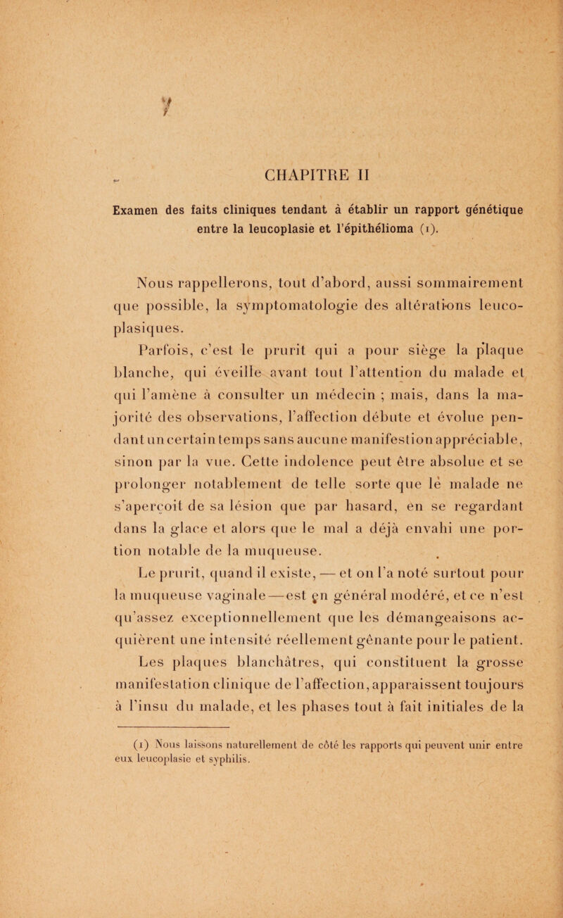 Examen des faits cliniques tendant à établir un rapport génétique entre la leucoplasie et l’épithélioma (i). Nous rappellerons, tout d’abord, aussi sommairement que possible, la symptomatologie des altérati-ons leuco- pJasiques. Parfois, c’est le prurit qui a pour siège la plaque blanche, qui éveille avant tout l’attention du malade et qui l’amène à consulter un médecin ; mais, dans la ma¬ jorité des observations, l’affection débute et évolue pen¬ dant un certain temps sans aucune manifestion appréciable, sinon par la vue. Cette indolence peut être absolue et se prolonger notablement de telle sorte que le malade ne s’aperçoit de sa lésion que par hasard, en se regardant dans la glace et alors que le mal a déjà envahi une por¬ tion notable de la muqueuse. Le prurit, quand il existe, — et on La noté surtout pour la muqueuse vaginale — est çn général modéré, et ce n’est qu’assez exceptionnellement que les démangeaisons ac¬ quièrent une intensité réellement gênante pour le patient. Les plaques blanchâtres, qui constituent la grosse manifestation clinique de l’affection, apparaissent toujours à l’insu du malade, et les phases tout à fait initiales de la (i) Nous laissons naturellement de côté les rapports qui peuvent unir entre eux leucoplasie et syphilis.