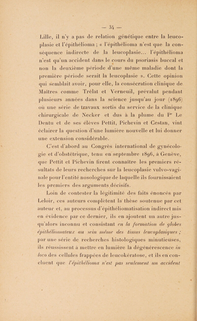 Lille, il n’y a pas de relation génétique entre la leuco- plasie et l’épithélioma ; « l’épithélioma n’est que la con¬ séquence indirecte de la leucoplasie... l’épithélioma n’est qu’un accident dans le cours du psoriasis buccal et non la deuxième période d’une même maladie dont la première période serait la leucoplasie ». Cette opinion qui semblait avoir, pour elle, la consécration clinique de Maîtres comme Trélat et Verneuil, prévalut pendant plusieurs années dans la science jusqu’au jour (1896) où une série de travaux sortis du service de la clinique chirurgicale de Necker et dus à la plume du Pr Le Dentu et de ses élèves Pettit, Pichevin et Cestan, vint éclairer la question d’une lumière nouvelle et lui donner une extension considérable. C’est d’abord au Congrès international de gynécolo¬ gie et d’obstétrique, tenu en septembre 1896, à Genève, que Pettit et Pichevin firent connaître les premiers ré¬ sultats de leurs recherches sur la leucoplasie vulvo-vagi- nale pour l’entité nosologique de laquelle ils fournissaient les premiers des arguments décisifs. Loin de contester la légitimité des faits énoncés par Leloir, ces auteurs complètent la thèse soutenue par cet auteur et, au processus d’épithéliomatisation indirect mis en évidence par ce dernier, ils en ajoutent un autre jus¬ qu’alors inconnu et consistant en la formation de globes épithéliomateux au sein même des tissus leucoplasiques ; par une série de recherches histologiques minutieuses, ils réussissent à mettre en lumière la dégénérescence in loco des cellules frappées de leucokératose, et ils en con¬ cluent que répithélioma n’est pas seulement un accident