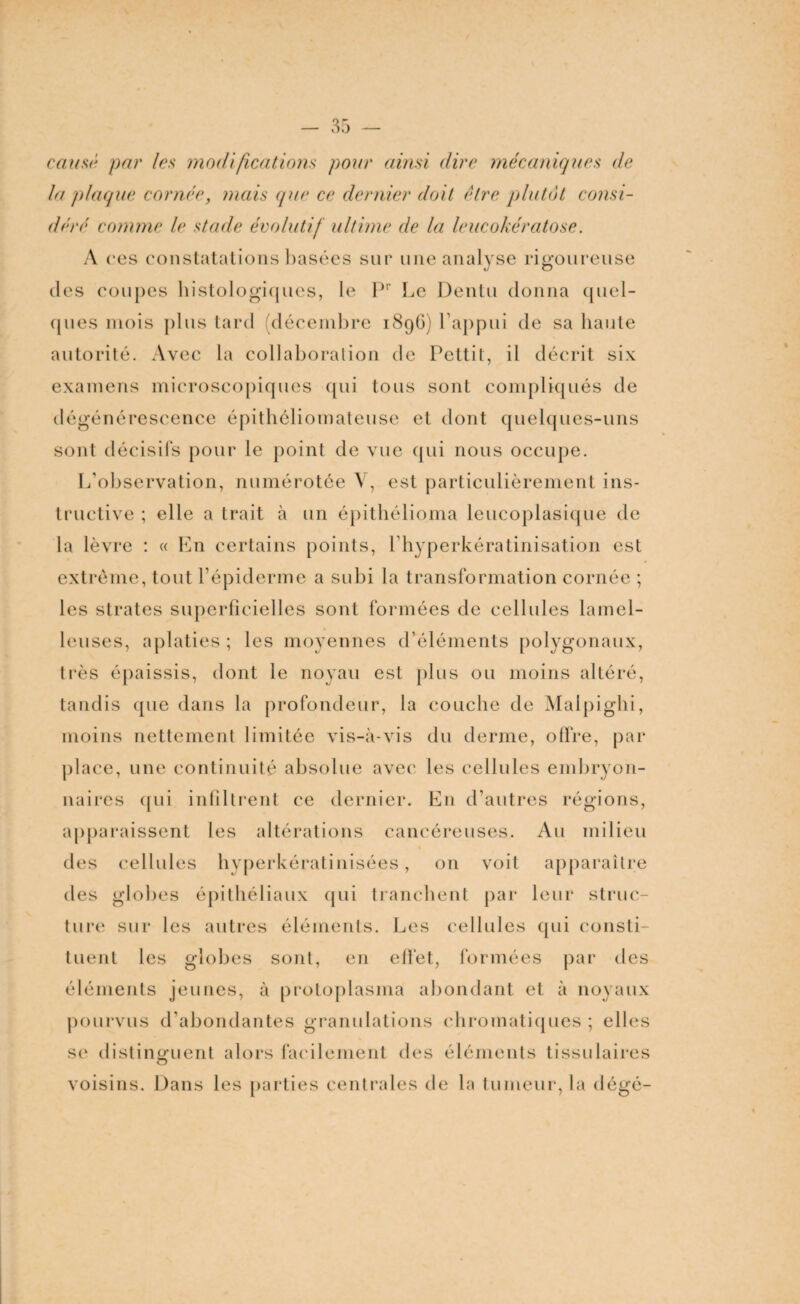 causé par /es modifications pour ainsi dire mécaniques de la plaque cornée, mais que ce dernier doit être plutôt consi¬ déré comme le stade évolutif ultime de la leucokératose. A res constatations basées sur une analyse rigoureuse des coupes histologiques, le Pr Le Dentu donna quel¬ ques mois plus tard décembre 189G) l’appui de sa liante autorité. Avec la collaboration de Pettit, il décrit six examens microscopiques qui tous sont compliqués de dégénérescence épithéliomateuse et dont quelques-uns sont décisifs pour le point de vue qui nous occupe. L’observation, numérotée Y, est particulièrement ins¬ tructive ; elle a trait à un épithélioma leucoplasique de la lèvre : « En certains points, l hyperkératinisation est extrême, tout l’épiderme a subi la transformation cornée ; les strates superficielles sont formées de cellules lamel- leuses, aplaties ; les moyennes d’éléments polygonaux, très épaissis, dont le noyau est plus ou moins altéré, tandis que dans la profondeur, la couche de Malpi ghi, moins nettement limitée vis-à-vis du derme, offre, par place, une continuité absolue avec les cellules embryon¬ naires qui infiltrent ce dernier. En d’autres régions, apparaissent les altérations cancéreuses. Au milieu des cellules hyperkératinisées, on voit apparaître des globes épithéliaux qui tranchent par leur struc¬ ture sur les autres éléments. Les cellules qui consti¬ tuent les globes sont, en effet, formées par des éléments jeunes, à protoplasma abondant et à noyaux pourvus d’abondantes granulations chromatiques ; elles se distinguent alors facilement des éléments tissulaires voisins. Dans les parties centrales de la tumeur, la dégé-