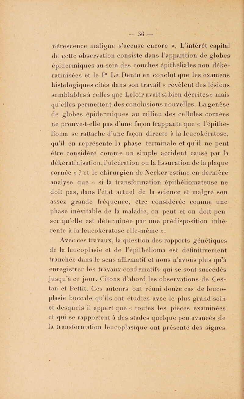 nérescence maligne s’accuse encore ». L’intérêt capital de cette observation consiste dans l’apparition de globes épidermiques au sein des couches épithéliales non déké- ratinisées et le Pr Le Dentu en conclut que les examens histologiques cités dans son travail « révèlent des lésions semblables à celles que Leloir avait si bien décrites» mais qu’elles permettent des conclusions nouvelles. La genèse de globes épidermiques au milieu des cellules cornées ne prouve-t-elle pas d’une façon frappante que « l’épithé- lioma se rattache d’une façon directe à la leucokératose, qu’il en représente la phase terminale et qu’il ne peut être considéré comme un simple accident causé par la dékératinisation, l’ulcération ou la fissuration de la plaque cornée » ? et le chirurgien de Necker estime en dernière analyse que « si la transformation épithéliomateuse ne doit pas, dans l’état actuel de la science et malgré son assez grande fréquence, être considérée comme une phase inévitable de la maladie, on peut et on doit pen¬ ser qu’elle est déterminée par une prédisposition inhé¬ rente à la leucokératose elle-même ». Avec ces travaux, la question des rapports génétiques de la leucoplasie et de l’épithélioma est définitivement tranchée dans le sens affirmatif et nous n’avons plus qu’à enregistrer les travaux confirmatifs qui se sont succédés jusqu’à ce jour. Citons d’abord les observations de Ces- tan et Pettit. Ces auteurs ont réuni douze cas de leuco¬ plasie buccale qu’ils ont étudiés avec le plus grand soin et desquels il appert que « toutes les pièces examinées et qui se rapportent à des stades quelque peu avancés de la transformation leucoplasique ont présenté des signes