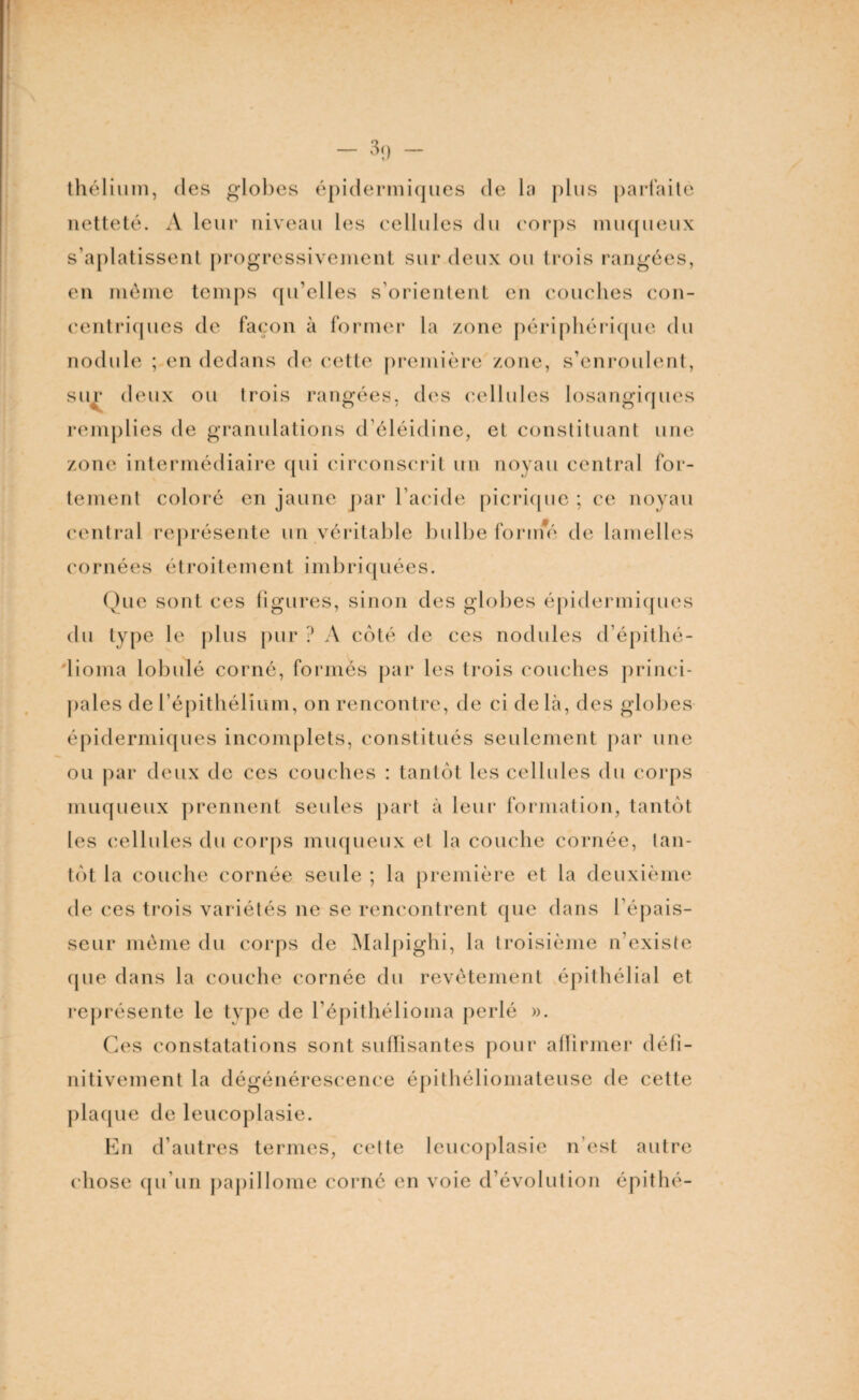 thélium, des globes épidermiques de la plus parfaite netteté. A leur niveau les cellules du corps muqueux s’aplatissent progressivement sur deux ou trois rangées, en même temps qu’elles s’orientent en couches con¬ centriques de façon à former la zone périphérique du nodule ; en dedans de cette première zone, s’enroulent, sur deux ou trois rangées, des cellules losangiques remplies de granulations d’éléidine, et constituant une zone intermédiaire qui circonscrit un noyau central for¬ tement coloré en jaune par l’acide picrique ; ce noyau central représente un véritable bulbe forme de lamelles cornées étroitement imbriquées. Que sont ces figures, sinon des globes épidermiques du type le plus pur ? A coté de ces nodules d’épithé- lioma lobule corné, formés par les trois couches princi¬ pales de l’épithélium, on rencontre, de ci de là, des globes épidermiques incomplets, constitués seulement par une ou par deux de ces couches : tantôt les cellules du corps muqueux prennent seules part à leur formation, tantôt les cellules du corps muqueux et la couche cornée, tan¬ tôt la couche cornée seule ; la première et la deuxième de ces trois variétés ne se rencontrent (pie dans l’épais¬ seur même du corps de Malpighi, la troisième n’existe cpie dans la couche cornée du revêtement épithélial et représente le type de l’épithélioma perlé ». Ces constatations sont suffisantes pour affirmer défi¬ nitivement la dégénérescence épithéliomateuse de cette plaque de leucoplasie. En d’autres termes, cette leucoplasie n’est autre chose qu’un papillome corné en voie d’évolution épithé-