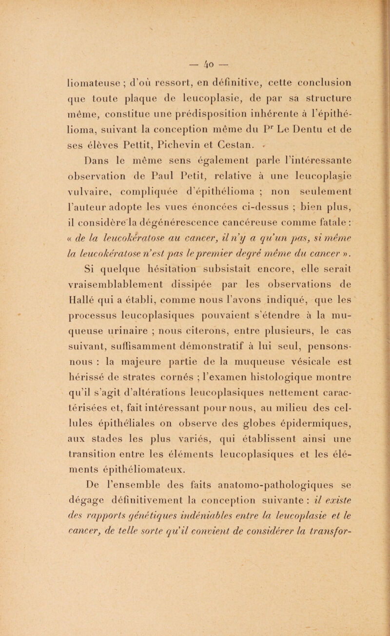 liomateuse ; d’où ressort, en définitive, cette conclusion que toute plaque de leucoplasie, de par sa structure même, constitue une prédisposition inhérente à l’épithé- lioma, suivant la conception même du Pr Le Dentu et de ses élèves Pettit, Pichevin et Gestan. * Dans le même sens également parle l’intéressante observation de Paul Petit, relative à une leucoplasie vulvaire, compliquée d’épithélioma ; non seulement l’auteur adopte les vues énoncées ci-dessus ; bien plus, il considère la dégénérescence cancéreuse comme fatale : « de la leucokératose au cancer, iln y a qu’un pas, si même la leucokératose n’ est pas le premier degré même du cancer ». Si quelque hésitation subsistait encore, elle serait vraisemblablement dissipée par les observations de Hallé qui a établi, comme nous l’avons indiqué, que les processus leucoplasiques pouvaient s’étendre à la mu¬ queuse urinaire ; nous citerons, entre plusieurs, le cas suivant, suffisamment démonstratif à lui seul, pensons- nous : la majeure partie de la muqueuse vésicale est hérissé de strates cornés ; l’examen histologique montre qu’il s’agit d’altérations leucoplasiques nettement carac¬ térisées et, fait intéressant poumons, au milieu des cel¬ lules épithéliales on observe des globes épidermiques, aux stades les plus variés, qui établissent ainsi une transition entre les éléments leucoplasiques et les élé¬ ments épithéliomateux. De l’ensemble des faits anatomo-pathologiques se dégage définitivement la conception suivante : il existe des rapports génétiques indéniables entre la leucoplasie et le cancer, de telle sorte qu il convient de considérer la transfor-