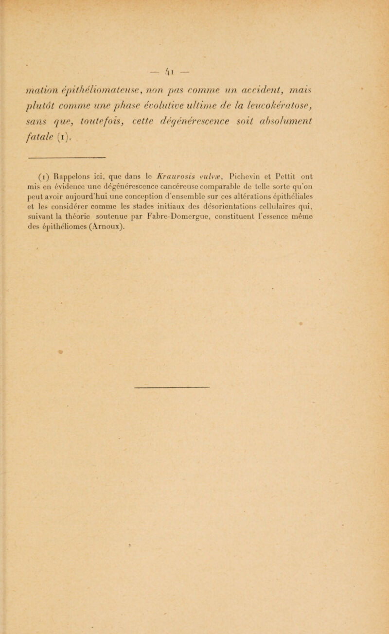 mation ëpithéliomateuse, non pas comme un accident, mais plutôt comme une phase évolutive ultime de la leucokératose, sans que, toutefois, cette dégénérescence soit absolument fatale (i). (i) Rappelons ici, que dans le Kraurosis vulvæ, Pichevin et Pettit ont mis en évidence une dégénérescence cancéreuse comparable de telle sorte qu’on peut avoir aujourd’hui une conception d’ensemble sur ces altérations épithéliales et les considérer comme les stades initiaux des désorientations cellulaires qui, suivant la théorie soutenue par Fabre-Domergue, constituent l'essence même des épithéliomes (Arnoux).