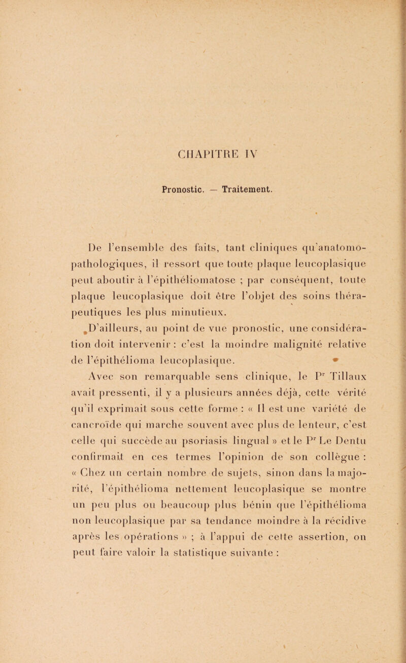 Pronostic. — Traitement. De l’ensemble des faits, tant cliniques qu’anatomo¬ pathologiques, il ressort que toute plaque leucoplasique peut aboutir à l’épithéliomatose ; par conséquent, toute plaque leucoplasique doit être l’objet des soins théra- * peutiques les plus minutieux. D’ailleurs, au point de vue pronostic, une considéra¬ tion doit intervenir : c’est la moindre malignité relative de l’épithélioma leucoplasique. • Avec son remarquable sens clinique, le Pr Tillaux avait pressenti, il y a plusieurs années déjà, cette vérité qu’il exprimait sous cette forme : « 11 est une variété de cancroïde qui marche souvent avec plus de lenteur, c’est celle qui succède au psoriasis lingual» et le Pr Le Dentu confirmait en ces termes l’opinion de son collègue : « Chez un certain nombre de sujets, sinon dans la majo¬ rité, l’épithélioma nettement leucoplasique se montre un peu plus ou beaucoup plus bénin que l’épithélioma non leucoplasique par sa tendance moindre à la récidive après les opérations » ; à l’appui de celte assertion, on peut faire valoir la statistique suivante :