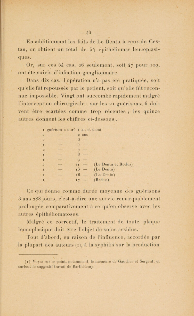 En additionnant les faits de Le Dentu à ceux de Ces- tan, on obtient un total de 54 épithéliomas leucoplasi- ques. Or, sur ees 54 cas, 26 seulement, soit 4\7 pour roo, ont été suivis d’infeetion ganglionnaire. Dans dix cas, l’opération n’a pas été pratiquée, soit qu elle fut repoussée par le patient, soit qu’elle fut recon¬ nue impossible. Vingt ont succombé rapidement malgré l’intervention chirurgicale ; sur les 21 guérisons, 6 doi¬ vent être écartées comme trop récentes ; les quinze autres donnent les chiffres ci-dessous . 1 guérison a duré i au et demi 2 — 2 ans 2 — 3 — 1 — 5 — 2 — 7 — 1 — 8 — 1 — 9 — 2 — 11 — (Le Dentu et Reclus) I — 13 — (Le Dentu) I — 16 — (Le Dentu) r — ll ~ (Reclus) Ce qui donne comme durée moyenne des guérisons 3 ans 288 jours, c’est-à-dire une survie remarquablement prolongée comparativement à ce qu’on observe avec les autres épithéliomatoses. Malgré ce correctif, le traitement de toute plaque leucoplasique doit être l’objet de soins assidus. Tout d'abord, en raison de l’influence, accordée par la plupart des auteurs (1), à la syphilis sur la production (1) Vo>ez sur ce point, notamment, le mémoire de Gaucher et Sergent, et surtout le suggestif travail de Barthélemy.