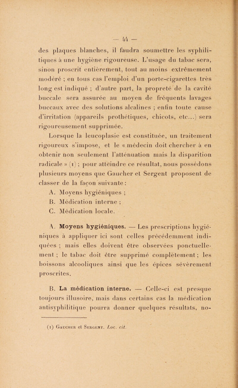 des plaques blanches, il faudra soumettre les syphili¬ tiques à une hygiène rigoureuse. L’usage du tabac sera, sinon proscrit entièrement, tout au moins extrêmement modéré ; en tous cas l’emploi d’un porte-cigarettes très long est indiqué ; d’autre part, la propreté de la cavité buccale sera assurée au moyen de fréquents lavages buccaux avec des solutions alcalines ; enfin toute cause d’irritation (appareils prothétiques, chicots, etc...) sera ri goure u s e m e n t s u p p ri m é e. Lorsque la leucoplasie est constituée, un traitement rigoureux s’impose, et le « médecin doit chercher à en obtenir non seulement l’atténuation mais la disparition radicale » (i) ; pour atteindre ce résultat, nous possédons plusieurs moyens que Gaucher et Sergent proposent de classer de la façon suivante : A. Moyens hygiéniques ; B. Médication interne ; G. Médication locale. Moyens hygiéniques. — Les prescriptions hygié¬ niques à appliquer ici sont celles précédemment indi¬ quées ; mais elles doivent être observées ponctuelle¬ ment ; le tabac doit être supprimé complètement ; les boissons alcooliques ainsi que les épices sévèrement proscrites. B. La médication interne. — Celle-ci est presque toujours illusoire, mais dans certains cas la médication antisyphilitique pourra donner quelques résultats, no- (i) Gaucher et Sergent. Loc. cit.