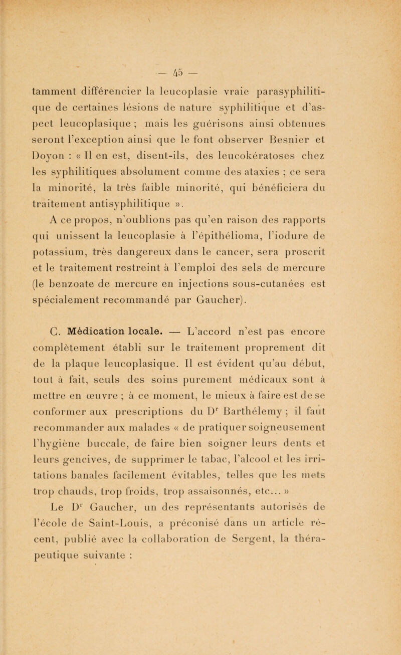 tamment différencier la leucoplasie vraie parasy Politi¬ que de certaines lésions de nature syphilitique et d'as¬ pect leucoplasique ; mais les guérisons ainsi obtenues seront l’exception ainsi que le font observer Besnier et Doyon : « Il en est, disent-ils, des leucokératoses chez les syphilitiques absolument comme des ataxies ; ce sera la minorité, la très faible minorité, qui bénéficiera du traitement antisyphilitique ». A ce propos, n’oublions pas qu’en raison des rapports qui unissent la leucoplasie à l’épithélioma, l iodure de potassium, très dangereux dans le cancer, sera proscrit et le traitement restreint à l'emploi des sels de mercure (le benzoate de mercure en injections sous-cutanées est spécialement recommandé par Gaucher). G. Médication locale. — L’accord n'est pas encore complètement établi sur le traitement proprement dit de la plaque leucoplasique. Il est évident qu’au début, tout à fait, seuls des soins purement médicaux sont à mettre en œuvre ; à ce moment, le mieux à faire est de se * conformer aux prescriptions du l)r Barthélemy ; il faut recommander aux malades « de pratiquer soigneusement l’hygiène buccale, de faire bien soigner leurs dents et leurs gencives, de supprimer le tabac, l’alcool et les irri¬ tations banales facilement évitables, telles que les mets trop chauds, trop froids, trop assaisonnés, etc... » Le I)r Gauch er, un des représentants autorisés de l'école de Saint-Louis, a préconisé dans un article ré¬ cent, publié avec la collaboration de Sergent, la théra¬ peutique suivante :