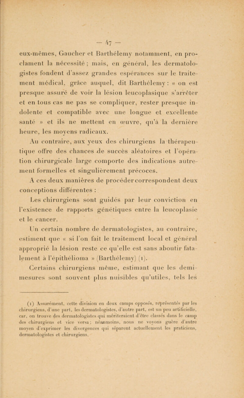 hl eux-mêmes, Gaucher et Barthélemy notamment, en pro¬ clament la nécessité; mais, en général, les dermatolo¬ gistes fondent d’assez grandes espérances sur le traite¬ ment médical, grâce auquel, dit Barthélemy: « on est presque assuré de voir la lésion leucoplasique s’arrêter et en tous cas ne pas se compliquer, rester presque in¬ dolente et compatible avec une longue et excellente santé » et ils ne mettent en œuvre, qu’à la dernière heure, les moyens radicaux. Au contraire, aux yeux des chirurgiens la thérapeu¬ tique offre des chances -de succès aléatoires et l’opéra¬ tion chirurgicale large comporte des indications autre¬ ment formelles et singulièrement précoces. A ces deux manières de procéder correspondent deux conceptions différentes : Les chirurgiens sont guidés par leur conviction en l’existence de rapports génétiques entre la leueoplasie et le cancer. Un certain nombre de dermatologistes, au contraire, estiment que « si l’on fait le traitement local et général approprié la lésion reste ce qu elle est sans aboutir fata¬ lement à l’épithélioma » (Barthélemy) (1). Certains chirurgiens même, estimant que les demi- mesures sont souvent plus nuisibles qu’utiles, tels les (i) Assurément, celte division en deux camps opposés, représentés par les chirurgiens, d'une part, les dermatologistes, d’autre part, est un peu artificielle, car, on trouve des dermatologistes qui mériteraient d'ètre classés dans le camp des chirurgiens et vice versa ; néanmoins, nous ne voyons guère d’autre moyen d exprimer les divergences qui séparent actuellement les praticiens, dermatologistes et chirurgiens.