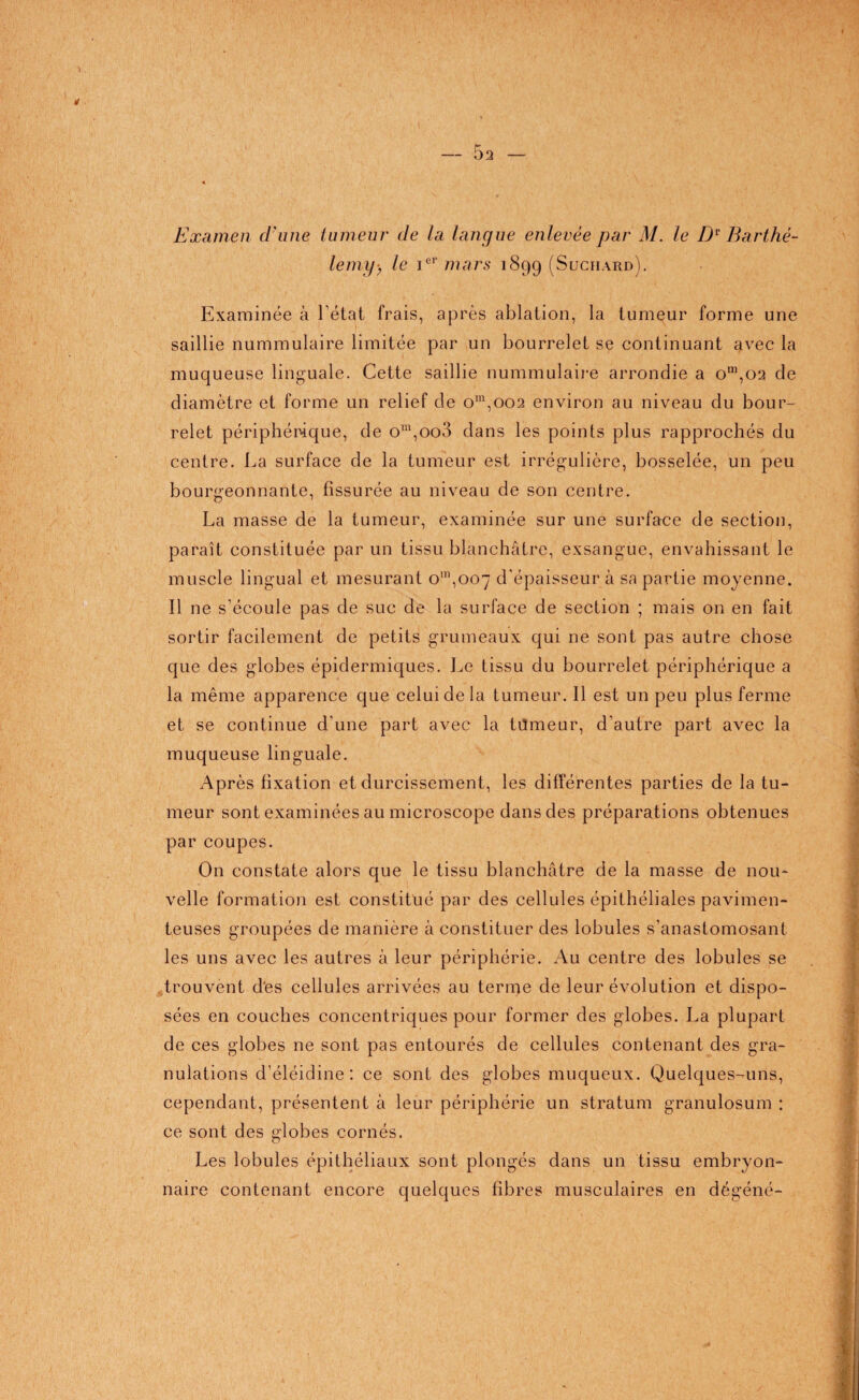 a Examen d'une tumeur de la langue enlevée par M. le Dv Barthé¬ lemy-, le iel> mars 1899 (Suchard). Examinée à l’état frais, après ablation, la tumeur forme une- saillie nummulaire limitée par un bourrelet se continuant avec la muqueuse linguale. Cette saillie nummulaire arrondie a om,oa de diamètre et forme un relief de om,oo2 environ au niveau du bour¬ relet périphérique, de om,oo3 dans les points plus rapprochés du centre. La surface de la tumeur est irrégulière, bosselée, un peu bourgeonnante, fissurée au niveau de son centre. La masse de la tumeur, examinée sur une surface de section, paraît constituée par un tissu blanchâtre, exsangue, envahissant le muscle lingual et mesurant om,oo7 d’épaisseur à sa partie moyenne. Il ne s'écoule pas de suc de la surface de section ; mais on en fait sortir facilement de petits grumeaux qui ne sont pas autre chose que des globes épidermiques. Le tissu du bourrelet périphérique a la même apparence que celui de la tumeur. Il est un peu plus ferme et se continue d'une part avec la tiîmeur, d'autre part avec la muqueuse linguale. Après fixation et durcissement, les différentes parties de la tu¬ meur sont examinées au microscope dans des préparations obtenues par coupes. On constate alors que le tissu blanchâtre de la masse de nou¬ velle formation est constitué par des cellules épithéliales pavimen- teuses groupées de manière à constituer des lobules s’anastomosant les uns avec les autres à leur périphérie. Au centre des lobules se trouvent des cellules arrivées au terme de leur évolution et dispo¬ sées en couches concentriques pour former des globes. La plupart de ces globes ne sont pas entourés de cellules contenant des gra¬ nulations d’éléidine : ce sont des globes muqueux. Quelques-uns, cependant, présentent à leur périphérie un stratum granulosum : ce sont des globes cornés. Les lobules épithéliaux sont plongés dans un tissu embryon¬ naire contenant encore quelques fibres musculaires en dégéné-