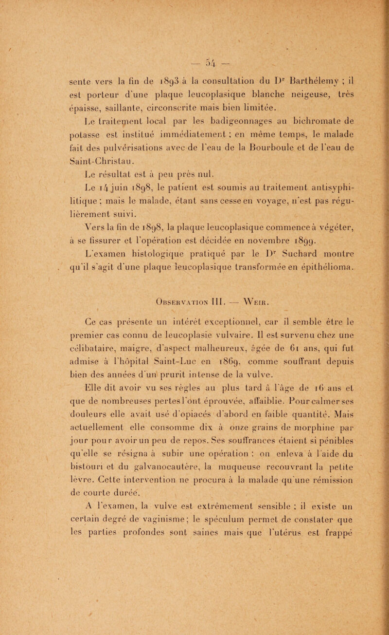sente vers la fin de i8g3 à la consultation du I.)r Barthélemy ; il est porteur d'une plaque leucoplasique blanche neigeuse, très épaisse, saillante, circonscrite mais bien limitée. Le traitement local par les badigeonnages au bichromate de potasse est institué immédiatement ; en même temps, le malade fait des pulvérisations avec de l'eau de la Bourboule et de l'eau de Saint-Christau. Le résultat est à peu près nul. Le i4 juin 1898, le patient est soumis au traitement antisyphi- litique ; mais le malade, étant sans cesse en voyage, 11'est pas régu¬ lièrement suivi. Vers la fin de 1898, la plaque leucoplasique commence à végéter, à se fissurer et l’opération est décidée en novembre 1899. L'examen histologique pratiqué par le I)r Suchard montre qu'il s’agit d'une plaque leucoplasique transformée en épithélioma. Observation III. — Weir. Ce cas présente un intérêt exceptionnel, car il semble être le premier cas connu de leucoplasie vulvaire. Il est survenu chez une célibataire, maigre, d'aspect malheureux, âgée de 61 ans, qui fut admise à l’hôpital Saint-Luc en 1869, comme souffrant depuis bien des années d'un prurit intense de la vulve. Elle dit avoir vu ses règles au plus tard â l'âge de 16 ans et que de nombreuses pertes l'ont éprouvée, affaiblie. Pour calmer ses douleurs elle avait usé d’opiacés d'abord en faible quantité. Mais actuellement elle consomme dix à onze grains de morphine par jour pour avoir un peu de repos. Ses souffrances étaient si pénibles qu'elle se résigna à subir une opération : on enleva à l’aide du bistouri et du gaivanocautère, la muqueuse recouvrant la petite lèvre. Cette intervention ne procura à la malade qu'une rémission de courte durée. A l’examen, la vulve est extrêmement sensible ; il existe un certain degré de vaginisme; le spéculum permet de constater que les parties profondes sont saines mais que l'utérus est frappé