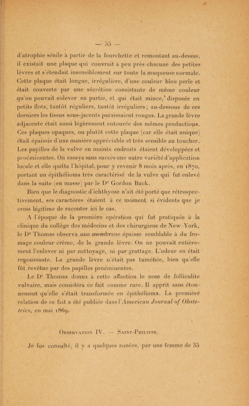 I — 00 — d atrophie sénile a partir de la fourchette et remontant au-dessus, il existait une plaque qui couvrait à peu près chacune des petites lèvres et s'étendait insensiblement sur toute la muqueuse normale. Cette plaque était longue, irrégulière, d'une couleur bleu perle et était couverte par une sécrétion consistante de même couleur qu'on pouvait enlever en partie, et qui était mince/disposée en petits îlots, tantôt réguliers, tantôt irréguliers; au-dessous de ces derniers les tissus sous-jacents paraissaient rouges. La grande lèvre adjacente était aussi légèrement entourée des mêmes productions. Ces plaques opaques, ou plutôt cette plaque (car elle était unique) était épaissie d'une manière appréciable et très sensible au toucher. Les papilles de la vulve en maints endroits étaient développées et proéminentes. On essaya sans succès une autre variété d'application locale et elle quitta l'hôpital, pour y revenir 8 mois après, en 1870, portant un épithélioma très caractérisé de la vulve qui fut enlevé dans la suite (en masse) par le Dp Gordon Buck. Bien que le diagnostic d'ichthyose n’ait été porté que rétrospec¬ tivement, ses caractères étaient à ce moment si évidents que je crois légitime de raconter ici le cas. A l’époque de la première opération qui fut pratiquée à la clinique du collège des médecins et des chirurgiens de New-York, le l)r Thomas observa une membrane épaisse semblable à du fro¬ mage couleur crème, de la grande lèvre. On ne pouvait entière¬ ment l'enlever ni par nettoyage, ni par grattage. L'odeur en était repoussante. La grande lèvre n'était pas tuméfiée, bien qu'elle fût revêtue par des papilles proéminentes. Le 1)'' Thomas donna à cette affection le nom de folliculite vulvaire, mais considéra ce fait comme rare. 11 apprit sans éton¬ nement qu'elle s'était transformée en épithélioma. La première relation de ce fait a été publiée dans 1 American Journal of Ob.ste- Irics, en mai 1869. Observation IV. — Saint-Philippe. Je fus consulté, il y a quelques années, par une femme de 35