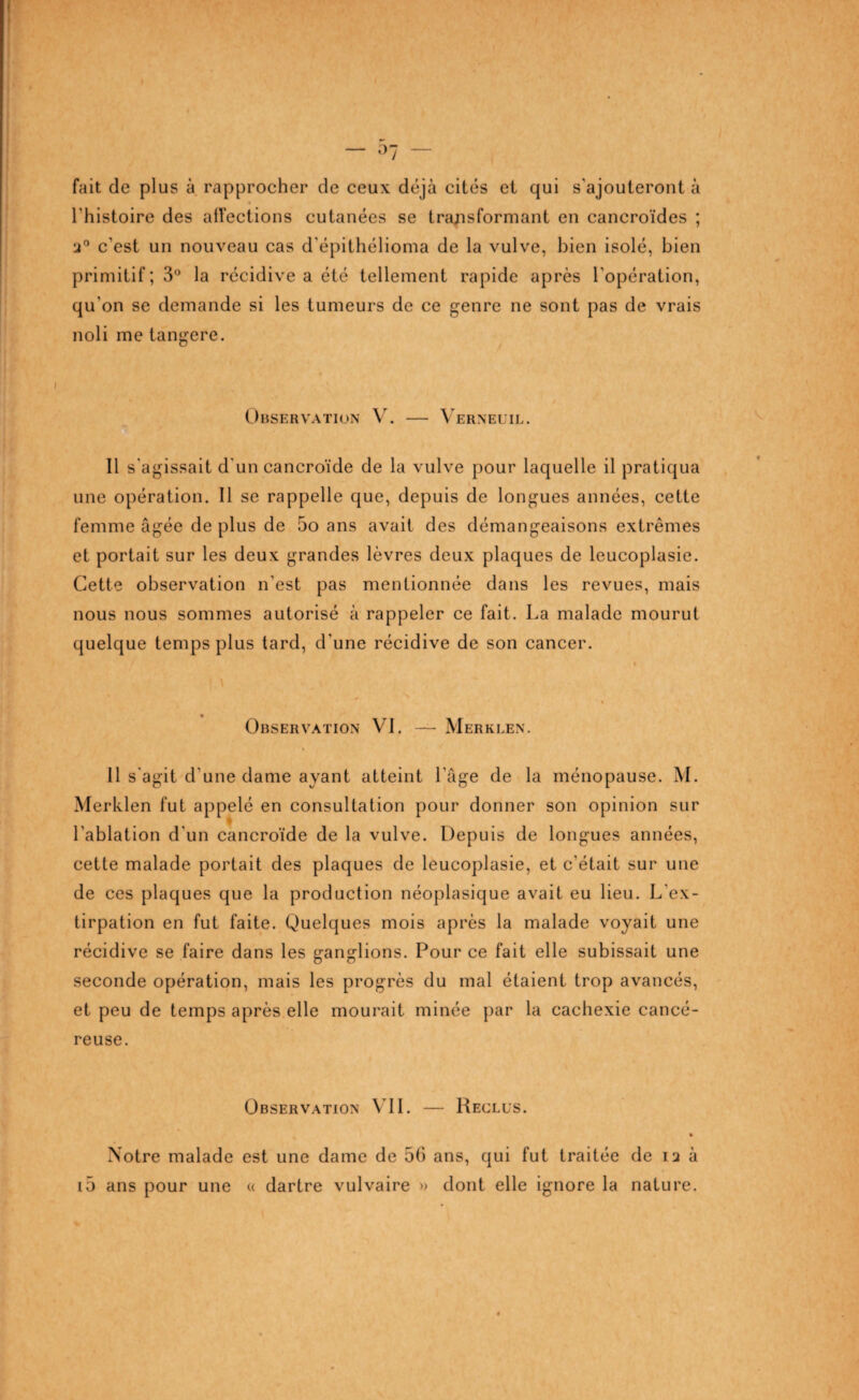 fait de plus à rapprocher de ceux: déjà cités et qui s'ajouteront à l'histoire des affections cutanées se transformant en cancroïdes ; •j° c'est un nouveau cas d'épithélioma de la vulve, bien isolé, bien primitif; 3° la récidive a été tellement rapide après l’opération, qu'on se demande si les tumeurs de ce genre ne sont pas de vrais noli me tangere. Observation V. — Verneuil. Il s'agissait d'un cancroïde de la vulve pour laquelle il pratiqua une opération. Il se rappelle que, depuis de longues années, cette femme âgée de plus de 5o ans avait des démangeaisons extrêmes et portait sur les deux grandes lèvres deux plaques de leucoplasie. Cette observation n'est pas mentionnée dans les revues, mais nous nous sommes autorisé à rappeler ce fait. La malade mourut quelque temps plus tard, d'une récidive de son cancer. » \ , 1 ' * Observation VI. —- Merklen. Il s'agit d'une dame ayant atteint l'âge de la ménopause. M. Merklen fut appelé en consultation pour donner son opinion sur l'ablation d'un cancroïde de la vulve. Depuis de longues années, cette malade portait des plaques de leucoplasie, et c'était sur une de ces plaques que la production néoplasique avait eu lieu. L'ex¬ tirpation en fut faite. Quelques mois après la malade voyait une récidive se faire dans les ganglions. Pour ce fait elle subissait une seconde opération, mais les progrès du mal étaient trop avancés, et peu de temps après elle mourait minée par la cachexie cancé¬ reuse. Observation VIL — Reclus. » Notre malade est une dame de 56 ans, qui fut traitée de n à i5 ans pour une « dartre vulvaire » dont elle ignore la nature.
