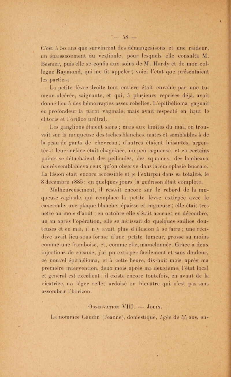 • f \ C'est à 5o ans que survinrent des démangeaisons et une raideur, un épaississement du vestibule, pour lesquels elle consulta M. Besnier, puis elle se confia aux soins de M. Hardy et de mon col¬ lègue Raymond, qui me fit appeler ; voici l’état que présentaient les parties: • La petite lèvre droite tout entière était envahie par une tu¬ meur ulcérée, saignante, et qui, à plusieurs reprises déjà, avait donné lieu à des hémorragies assez rebelles. L’épithélioma gagnait en profondeur la paroi vaginale, mais avait respecté en haut le clitoris et l'orifice urétral. Les ganglions étaient sains ; mais aux limites du mal, on trou¬ vait sur la muqueuse des taches blanches, mates et semblables à de la peau de gants de chevreau ; d'autres étaient luisantes, argen¬ tées : leur surface était chagrinée, un peu rugueuse, et en certains points se détachaient des pellicules, des squames, des lambeaux nacrés semblables à ceux qu’on observe dans la leucoplasie buccale. La lésion était encore accessible et je l’extirpai dans sa totalité, le 8 décembre 1885 ; en quelques jours la guérison était complète. Malheureusement, il restait encore sur le rebord de la mu¬ queuse vaginale, qui remplace la petite lèvre extirpée avec le cancroïde, une plaque blanche, épaisse et rugueuse; elle était très nette au mois d'août ; en octobre elle s'était accrue; en décembre, un an après l'opération, elle se hérissait de quelques saillies dou¬ teuses et en mai, il n'y avait plus d'illusion à se faire ; une réci¬ dive avait lieu sous forme d’une petite tumeur, grosse au moins comme une framboise, et, comme elle, mamelonnée. Grâce à deux injections de cocaïne, j'ai pu extirper facilement et sans douleur, ce nouvel épithélioma, et à cette heure, dix-huit mois après ma première intervention, deux mois après ma deuxième, l’état local et général est excellent : il existe encore toutefois, en avant de la cicatrice, un léger rellet ardoisé ou bleuâtre qui n'est pas sans assombrir l’horizon. Observation VIII. — Jouin. La nommée Gaudin ( Jeanne), domestique, âgée de 44 ans, en-