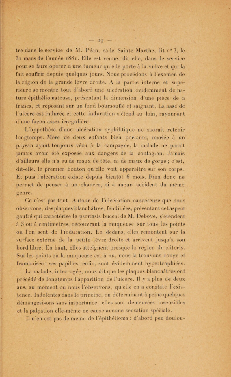 0<) — Ire dans le service de M. Péan, salle Sainte-Marthe, lit n° 3, le 3i mars de l'année 1881. Elle est venue, dit-elle, dans le service pour se faire opérer d'une tumeur cpfelle porte à la vulve et qui la fait souffrir depuis quelques jours. Nous procédons à l'examen de la région de la grande lèvre droite. A la partie interne et supé¬ rieure se montre tout d’abord une ulcération évidemment de na¬ ture épithéliomateuse, présentant la dimension d'une pièce de y francs, et reposant sur un fond boursouflé et saignant. La base de l'ulcère est indurée et cette induration s'étend au loin, rayonnant d'une façon assez irrégulière. L'hypothèse d'une ulcération syphilitique ne saurait retenir longtemps. Mère de deux enfants bien portants, mariée à un paysan ayant toujours vécu à la campagne, la malade ne paraît jamais avoir été exposée aux dangers de la contagion. Jamais d'ailleurs elle n'a eu de maux de tète, ni de maux de gorge ; c'est, dit-elle, le premier boulon qu’elle voit apparaître sur son corps. Et puis l'ulcération existe depuis bientôt G mois. Rien donc ne permet de penser à un chancre, ni à aucun accident du même genre. Ce n'est pas tout. Autour de l'ulcération cancéreuse que nous observons, des plaques blanchâtres, fendillées, présentant cetaspect gaufré qui caractérise le psoriasis buccal de M. Debove, s'étendent à 3 ou 4 centimètres, recouvrant la muqueuse sur tous les points où l'on sent de l'induration. En dedans, elles remontent sur la surface externe de la petite lèvre droite et arrivent jusqu'à son bord libre. En haut, elles atteignent presque la région du clitoris. Sur les points où la muqueuse est à nu, nous la trouvons rouge et framboisée ; ses papilles, enfin, sont évidemment hypertrophiées. La malade, interrogée, nous dit que les plaques blanchâtres ont précédé de longtemps l'apparition de l'ulcère. Il y a plus de deux ans, au moment où nous l'observons, qu elle en a constaté 1 exis¬ tence. Indolentes dans le principe, ou déterminant à peine quelques démangeaisons sans importance, elles sont demeurées insensibles et la palpation elle-même ne cause aucune sensation spéciale. Il n'en est pas de même de l'épithélioma : d'abord peu doulou-