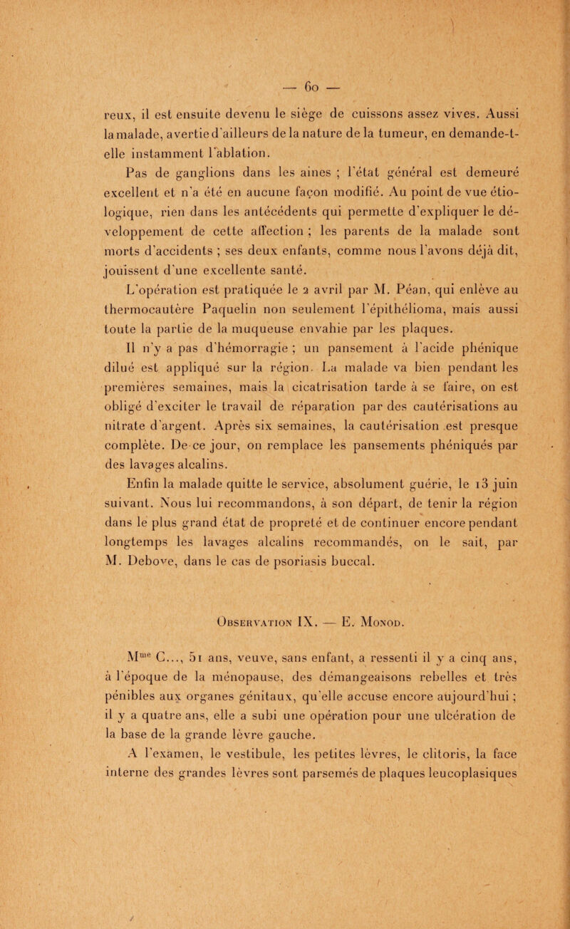 reux, il est ensuite devenu le siège de cuissons assez vives. Aussi la malade, avertie d'ailleurs de la nature de la tumeur, en demande-t- elle instamment l'ablation. Pas de ganglions dans les aines ; l'état général est demeuré excellent et n'a été en aucune façon modifié. Au point de vue étio¬ logique, rien dans les antécédents qui permette d'expliquer le dé¬ veloppement de cette affection ; les parents de la malade sont morts d’accidents ; ses deux enfants, comme nous l’avons déjà dit, jouissent d'une excellente santé. L'opération est pratiquée le i avril par M. Péan, qui enlève au thermocautère Paquelin non seulement l'épithélioma, mais aussi toute la partie de la muqueuse envahie par les plaques. Il n'y a pas d’hémorragie ; un pansement à l'acide phénique dilué est appliqué sur la région. La malade va bien pendant les premières semaines, mais la cicatrisation tarde à se faire, on est obligé d’exciter le travail de réparation par des cautérisations au nitrate d'argent. Après six semaines, la cautérisation est presque complète. De ce jour, on remplace les pansements phéniqués par des lavages alcalins. Enfin la malade quitte le service, absolument guérie, le i3 juin suivant. Nous lui recommandons, à son départ, de tenir la région dans le plus grand état de propreté et de continuer encore pendant longtemps les lavages alcalins recommandés, on le sait, par M. Debove, dans le cas de psoriasis buccal. Observation IX. — E, Monod. Mme C..., 5i ans, veuve, sans enfant, a ressenti il y a cinq ans, à l’époque de la ménopause, des démangeaisons rebelles et très pénibles aux organes génitaux, qu'elle accuse encore aujourd'hui ; il y a quatre ans, elle a subi une opération pour une ulcération de la base de la grande lèvre gauche. A l’examen, le vestibule, les petites lèvres, le clitoris, la face interne des grandes lèvres sont parsemés de plaques leucoplasiques