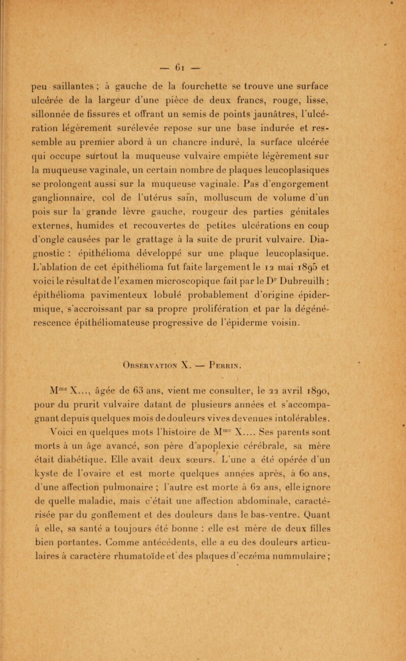 peu saillantes ; à gauche de la fourchette se trouve une surface ulcérée de la largeur d'une pièce de deux francs, rouge, lisse, sillonnée de fissures et offrant un semis de points jaunâtres, l'ulcé¬ ration légèrement surélevée repose sur une base indurée et res¬ semble au premier abord à un chancre induré, la surface ulcérée qui occupe surtout la muqueuse vulvaire empiète légèrement sur la muqueuse vaginale, un certain nombre de plaques leucoplasiques se prolongent aussi sur la muqueuse vaginale. Pas d’engorgement ganglionnaire, col de l'utérus safn, molluscurn de volume d'un pois sur la grande lèvre gauche, rougeur des parties génitales externes, humides et recouvertes de petites ulcérations en coup d'ongle causées par le grattage à la suite de prurit vulvaire. Dia¬ gnostic : épithélioma développé sur une plaque leucoplasique. L'ablation de cet épithélioma fut faite largement le 12 mai i8g5 et voici le résultat de l’examen microscopique fait par le Dr Dubreuilh : épithélioma pavimenteux lobulé probablement d'origine épider¬ mique, s'accroissant par sa propre prolifération et par la dégéné¬ rescence épithéliomateuse progressive de l’épiderme voisin. Observation X. — Perrin. Mme X..., âgée de 63 ans, vient me consulter, le 22 avril 1890, pour du prurit vulvaire datant de plusieurs années et s'accompa¬ gnant depuis quelques mois dedouleurs vives devenues intolérables. Voici en quelques mots l'histoire de Mmc X.... Ses parents sont morts à un âge avancé, son père d’apoplexie cérébrale, sa mère était diabétique. Elle avait deux sœurs. L'une a été opérée d'un kyste de l’ovaire et est morte quelques années après, à 60 ans, d'une affection pulmonaire ; l'autre est morte à 62 ans, elle ignore de quelle maladie, mais c'était une affection abdominale, caracté¬ risée par du gonflement et des douleurs dans le bas-ventre. Quant à elle, sa santé a toujours été bonne : elle est mère de deux filles bien portantes. Comme antécédents, elle a eu des douleurs articu¬ laires à caractère rhumatoïde et des plaques d’eczéma nummulaire ;