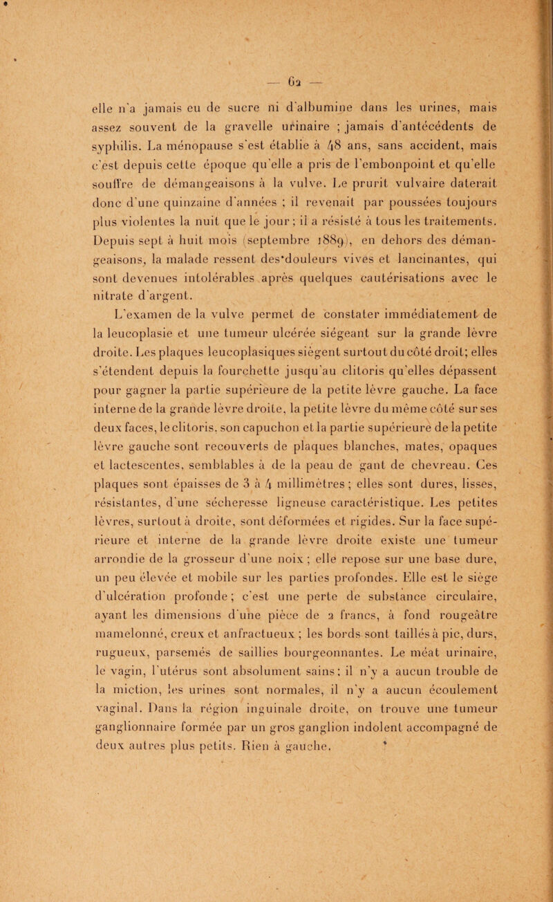 elle n’a jamais eu de sucre ni d'albumine dans les urines, mais assez souvent de la gravelle urinaire ; jamais d'antécédents de syphilis. La ménopause s'est établie à 48 ans, sans accident, mais c’est depuis cette époque qu'elle a pris de l’embonpoint et qu’elle souffre de démangeaisons à la vulve. Le prurit vulvaire daterait donc d’une quinzaine d'années ; il revenait par poussées toujours plus violentes la nuit que le jour; il a résisté à tous les traitements. Depuis sept à huit mois (septembre 1889), en dehors des déman¬ geaisons, la malade ressent des*douleurs vives et lancinantes, qui sont devenues intolérables après quelques cautérisations avec le nitrate d'argent. L’examen de la vulve permet de constater immédiatement de la leucoplasie et une tumeur ulcérée siégeant sur la grande lèvre droite. Les plaques leucoplasiques siègent surtout du côté droit; elles s’étendent depuis la fourchette jusqu'au clitoris qu’elles dépassent pour gagner la partie supérieure de la petite lèvre gauche. La face interne de la grande lèvre droite, la petite lèvre du même côté sur ses deux faces, le clitoris, son capuchon et la partie supérieure de la petite lèvre gauche sont recouverts de plaques blanches, mates, opaques et lactescentes, semblables à de la peau de gant de chevreau. Ces plaques sont épaisses de 3 à 4 millimètres ; elles sont dures, lisses, résistantes, d'une sécheresse ligneuse caractéristique. Les petites lèvres, surtout à droite, sont déformées et rigides. Sur la face supé¬ rieure et interne de la grande lèvre droite existe une tumeur arrondie de la grosseur d'une noix ; elle repose sur une base dure, un peu élevée et mobile sur les parties profondes. Elle est le siège d’ulcération profonde; c’est une perte de substance circulaire, ayant les dimensions d'une pièce de 2 francs, à fond rougeâtre mamelonné, creux et anfractueux ; les bords sont taillés à pic, durs, rugueux, parsemés de saillies bourgeonnantes. Le méat urinaire, le vagin, l’utérus sont absolument sains: il n'y a aucun trouble de la miction, les urines sont normales, il n'y a aucun écoulement vaginal. Dans la région inguinale droite, on trouve une tumeur ganglionnaire formée par un gros ganglion indolent accompagné de deux autres plus petits. Rien à gauche.