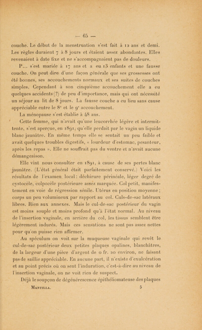 couche. Le début de la menstruation s’est fait à 12 ans et demi. Les règles duraient 7 à 8 jours et étaient assez abondantes. Elles revenaient à date fixe et ne s'accompagnaient pas de douleurs. P... s'est mariée à 17 ans et a eu i3 enfants et une fausse couche. On peut dire d'une façon générale que ses grossesses ont été bonnes, ses accouchements normaux et ses suites de couches simples. Cependant à son cinquième accouchement elle a eu quelques accidents (?) de peu d'importance, mais qui ont nécessité un séjour au lit de 8 jours. La fausse couche a eu lieu sans cause appréciable entre le 8° et le 9e accouchement. La ménopause s'est établie à 48 ans. Cette femme, qui n'avait qu'une leucorrhée légère et intermit¬ tente, s'est aperçue, en 1891, qu’elle perdait par le vagin un liquide blanc jaunâtre. En même temps elle se sentait un peu faible et avait quelques troubles digestifs, « lourdeur d'estomac, pesanteur, après les repas ». Elle ne souffrait pas du ventre et n’avait aucune démangeaison. Elle vint nous consulter en 189 r, à cause de ses pertes blanc jaunâtre. (L'état général était parfaitement conservé.) Voici les résultats de l'examen local : déchirure périnéale, léger degré de cystocèle, colpocèle postérieure assez marquée. Col petit, manifes¬ tement en voie de régression sénile. Utérus en position moyenne; corps un peu volumineux par rapport au col. Culs-de-sac latéraux libres. Rien aux annexes. Mais le cul-de-sac postérieur du vagin est moins souple et moins profond qu'à l'état normal. Au niveau de l'insertion vaginale, en arrière du col, les tissus semblent être légèrement indurés. Mais ces sensations ne sont pas assez nettes pour qu'on puisse rien affirmer. Au spéculum on voit sur la muqueuse vaginale cjui revêt le cul-de-sac postérieur deux petites plaques opalines, blanchâtres, de la largeur d'une pièce d'argent de o fr. 20 environ, ne faisant pas de saillie appréciable. En aucune part, il n’existe d'exulcération et au point précis où on sent l'induration, c'est-à-dire au niveau de l'insertion vaginale, on ne voit rien de suspect. Déjà le soupçon de dégénérescence épithéliomateuse des plaques Mantilla. 5