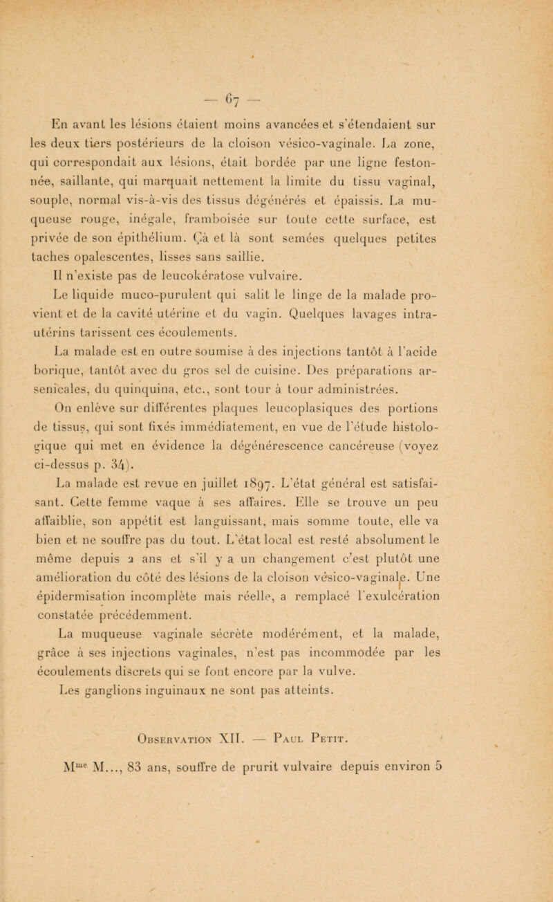 En avant les lésions étaient moins avancées et s’étendaient sur les deux tiers postérieurs de la cloison vésico-vaginale. La zone, qui correspondait aux lésions, était bordée par une ligne feston¬ née, saillante, qui marquait nettement la limite du tissu vaginal, souple, normal vis-à-vis des tissus dégénérés et épaissis. La mu¬ queuse rouge, inégale, framboisée sur toute celte surface, est privée de son épithélium. Çà et là sont semées quelques petites taches opalescentes, lisses sans saillie. Il n'existe pas de leucokératose vulvaire. Le liquide muco-purulent qui salit le linge de la malade pro¬ vient et de la cavité utérine et du vagin. Quelques lavages intra- utérins tarissent ces écoulements. La malade est en outre soumise à des injections tantôt à l'acide borique, tantôt avec du gros sel de cuisine. Des préparations ar¬ senicales, du quinquina, etc., sont tour à tour administrées. On enlève sur différentes plaques leucoplasiques des portions de tissus, qui sont fixés immédiatement, en vue de l'étude histolo¬ gique qui met en évidence la dégénérescence cancéreuse (voyez ci-dessus p. 34). La malade est revue en juillet 1897. L’état général est satisfai¬ sant. Cette femme vaque à ses affaires. Elle se trouve un peu atfaiblie, son appétit est languissant, mais somme toute, elle va bien et ne soulï're pas du tout. L'état local est resté absolument le même depuis 2 ans et s'il y a un changement c’est plutôt une amélioration du côté des lésions de la cloison vésico-vaginale. Une épidermisation incomplète mais réelle, a remplacé l'exulcération constatée précédemment. La muqueuse vaginale sécrète modérément, et la malade, grâce à ses injections vaginales, n’est pas incommodée par les écoulements discrets qui se font encore par la vulve. Les ganglions inguinaux ne sont pas atteints. Observation XII. — Paul Petit.