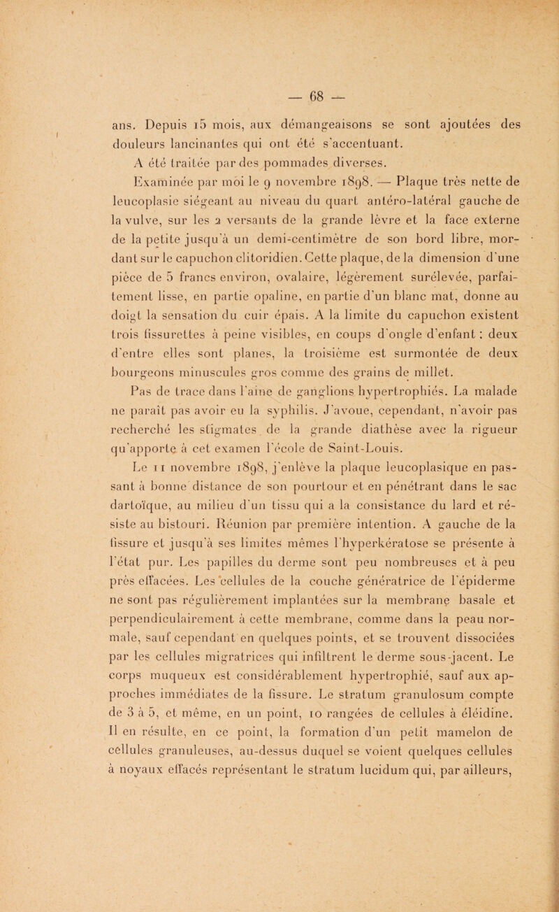 — 68 — ans. Depuis i5 mois, aux démangeaisons se sont ajoutées des douleurs lancinantes qui ont été s'accentuant. A été traitée perdes pommades diverses. Examinée par moi le 9 novembre 1898. — Plaque très nette de leucoplasie siégeant au niveau du quart antéro-latéral gauche de la vulve, sur les 2 versants de la grande lèvre et la face externe de la petite jusqu'à un demi-centimètre de son bord libre, mor¬ dant sur le capuchon clitoridien. Cette plaque, de la dimension d'une pièce de 5 francs environ, ovalaire, légèrement surélevée, parfai¬ tement lisse, en partie opaline, en partie d'un blanc mat, donne au doigt la sensation du cuir épais. A la limite du capuchon existent trois fissurettes à peine visibles, en coups d'ongle d’enfant : deux d’entre elles sont planes, la troisième est surmontée de deux bourgeons minuscules gros comme des grains de millet. Pas de trace dans l’aine de ganglions hypertrophiés. La malade ne paraît pas avoir eu la syphilis. J'avoue, cependant, n'avoir pas recherché les stigmates de la grande diathèse avec la rigueur qu'apporte à cet examen l'école de Saint-Louis. Le 11 novembre 1898, j'enlève la plaque leucoplasique en pas¬ sant à bonne distance de son pourtour et en pénétrant dans le sac dartoïque, au milieu d'un tissu qui a la consistance du lard et ré¬ siste au bistouri. Réunion par première intention. A gauche de la tissure et jusqu'à ses limites mêmes l'hyperkératose se présente à l'état pur. Les papilles du derme sont peu nombreuses et à peu près etfacées. Les cellules de la couche génératrice de l'épiderme ne sont pas régulièrement implantées sur la membrane basale et perpendiculairement à cette membrane, comme dans la peau nor¬ male, sauf cependant en quelques points, et se trouvent dissociées par les cellules migratrices qui infiltrent le derme sous-jacent. Le corps muqueux est considérablement hypertrophié, sauf aux ap¬ proches immédiates de la fissure. Le stratum granulosum compte de 3 à 5, et même, en un point, 10 rangées de cellules à éléidine. Il en résulte, en ce point, la formation d'un petit mamelon de cellules granuleuses, au-dessus duquel se voient quelques cellules à noyaux effacés représentant le stratum lucidum qui, par ailleurs,