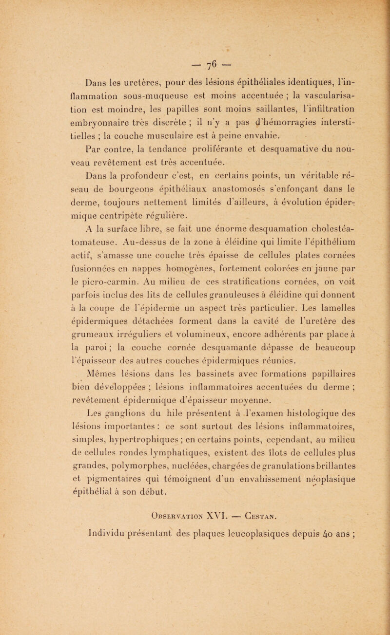 Dans les uretères, pour des lésions épithéliales identiques, l’in¬ flammation sous-muqueuse est moins accentuée ; la vascularisa¬ tion est moindre, les papilles sont moins saillantes, l’infiltration embryonnaire très discrète ; il n’y a pas d’hémorragies intersti¬ tielles ; la couche musculaire est à peine envahie. Par contre, la tendance proliférante et desquamative du nou¬ veau revêtement est très accentuée. Dans la profondeur c’est, en certains points, un véritable ré¬ seau de bourgeons épithéliaux anastomosés s'enfonçant dans le derme, toujours nettement limités d'ailleurs, à évolution épider^ mique centripète régulière. A la surface libre, se fait une énorme desquamation cholestéa- tomateuse. Au-dessus de la zone à éléidine qui limite l’épithélium actif, s’amasse une couche très épaisse de cellules plates cornées fusionnées en nappes homogènes, fortement colorées en jaune par le picro-carmin. Au milieu de ces stratifications cornées, on voit parfois inclus des lits de cellules granuleuses à éléidine qui donnent à la coupe de l'épiderme un aspect très particulier. Les lamelles épidermiques détachées forment dans la cavité de l’uretère des grumeaux irréguliers et volumineux, encore adhérents par place à la paroi ; la couche cornée desquamante dépasse de beaucoup l’épaisseur des autres couches épidermiques réunies. Mêmes lésions dans les bassinets avec formations papillaires bien développées ; lésions inflammatoires accentuées du derme ; revêtement épidermique d’épaisseur moyenne. Les ganglions du hile présentent à l’examen histologique des lésions importantes : ce sont surtout des lésions inflammatoires, simples, hypertrophiques; en certains points, cependant, au milieu de cellules rondes lymphatiques, existent des îlots de cellules plus grandes, polymorphes, nucléées, chargées de granulations brillantes et pigmentaires qui témoignent d’un envahissement néoplasique épithélial à son début. Observation XVI. — Cestan. Individu présentant des plaques leucoplasiques depuis 4o ans ;