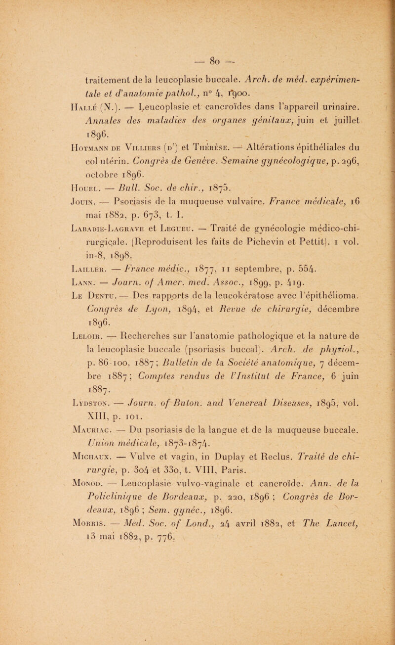 8o — \ traitement de la leucoplasie buccale. Arch.de mêd. expérimen¬ tale et d’anatomiepathol., n° 4, 1*900. Halle (N.). — Leucoplasie et cancroïdes dans l’appareil urinaire. Annales des maladies des organes génitaux, juin et juillet 1896. Hotmann de Villiers (d) et Thérèse. — Altérations épithéliales du col utérin. Congrès de Genève. Semaine gynécologique, p. 296, octobre 1896. Houel. — Bull. Soc. de chir., 187b. Jouin. — Psoriasis de la muqueuse vulvaire. France médicale, 16 mai 1882, p. 6y3, t. I. Labadie-Lagrave et Legueu. — Traité de gynécologie médico-chi¬ rurgicale. (Reproduisent les faits de Pichevin et Pettit). 1 vol. in-8, 1898. Lailler. —France médic., 1877, n septembre, p. 554- Lann. — Journ. of Amer. med. Assoc., 1899, p. 419* Le Dentu.— Des rapports delà leucokératose avec l’épithélioma. Congrès de Lyon, 1894, et Revue de chirurgie, décembre 1896. Leloir. — Recherches sur l'anatomie pathologique et la nature de la leucoplasie buccale (psoriasis buccal). Arch. de phynol., p. 86-100, 1887; Bulletin de la Société anatomique, 7 décem¬ bre 1887; Comptes rendus de l’Institut de France, 6 juin 1887. Lydston. — Journ. of Buton. and Venereal Diseases, 189b, vol. XIII, p. 101. Mauriac. — Du psoriasis de la langue et de la muqueuse buccale. Union médicale, 1873-1874. Michaux. — Vulve et vagin, in Duplay et Reclus. Traité de chi¬ rurgie, p. 3o4 et 33o, t. VIII, Paris. Monod. — Leucoplasie vulvo-vaginale et cancroïde. Ann. de la Policlinique de Bordeaux, p. 220, 1896 ; Congrès de Bor¬ deaux, 1896 ; Sem. gynéc., 1896. Morris. — Med. Soc. of Lond., 24 avril 1882, et The Lancet, i3 mai 1882, p. 776.