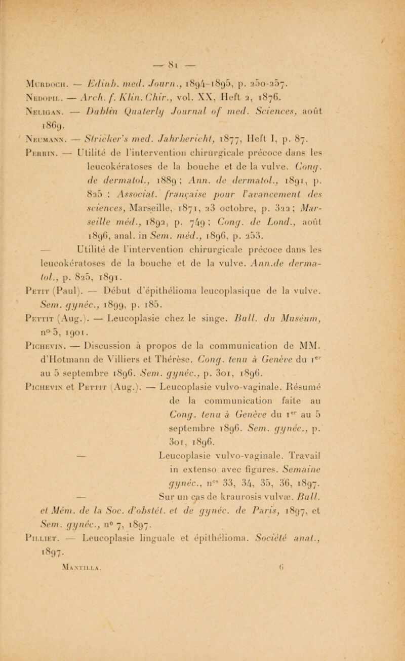 — (Si Murdoch. — Edmh. med. Journ., 1894-1890, p. 200-207. Ni iDoi’ii.. — Arch. f. Klin. Chir., v'ol. XX, Hett 2, 1876. Neligan. — Dublin Qualerly Journal of med. Sciences, août 1869. Neumann. — Stricker's med. Jahrbericht, 1877, Ilet’l I, p. 87. Perrin. — Utilité de l'intervention chirurgicale précoce dans les leucokératoses de la bouche et de la vulve. Gong, de dermatol., 1889; Ann. de dermalol., 1891, p. 8a5 : Associai, française pour iavancement des sciences, Marseille, 1871, a3 octobre, p. 322; Mar¬ seille méd., 1892, p. 749 ; Gong. de Lond., août 1896, anal, in Sein, méd., 1896, p. 253. Utilité de l'intervention chirurgicale précoce dans les leucokératoses de la bouche et de la vulve. Annule derma¬ lol., p. 82b, 189*1. Petit (Paul). — Début d'épithélioma leucoplasique de la vulve. Sein, gynéc., 1899, P- J85. Pettit (Aug.). — Leucoplasie chez le singe. Bail, du Muséum, n° 0, 1901. Pi ch evin . — Discussion à propos de la communication de MM. d’IIotmann de Milliers et Thérèse. Coup, tenu à Genève du ier au 5 septembre 1896. Sem. gynéc., p. 3oi, 1896. PiciiEviN et Pettit (Aug.). — Leucoplasie vulvo-vaginale. Résumé de la communication faite au Gong, tenu à Genève du 1e1' au 5 septembre 1896. Sem. gynéc., p. 3oi, 1896. Leucoplasie vulvo-vaginale. Travail in extenso avec figures. Semaine gynéc., nos 33, 34, 35, 36, 1897. Sur un cas de kraurosis vulvæ. Bull, et Mém. de la Soe. d'obstét. et de gynéc. de Paris, 1897, et Sem. gynéc., n° 7, 1897. Pii.liet. — Leucoplasie linguale et épithélioma. Société anal., 1897- M a n i ii 1.a . r>