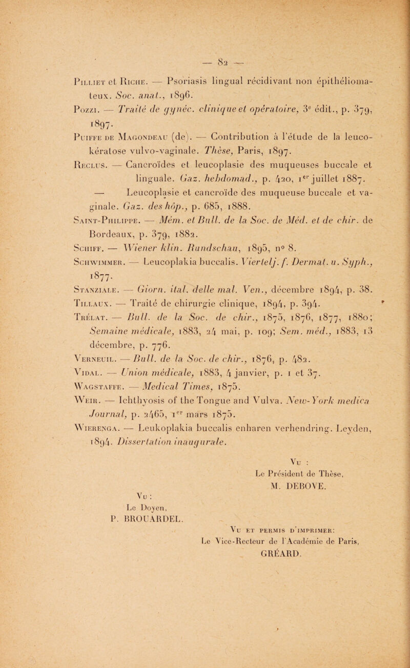 Pilliet et Riche. — Psoriasis lingual récidivant non épithélioma- teux. Soc. anal., 1896. Pozzi. — Traité cle gynèc. clinique et opératoire, 3e édit., p. 379, 1897. Puiffe de Magondeau (de). — Contribution à l’étude de la leuco- kératose vulvo-vaginale. Thèse, Paris, 1897. Reclus. — Cancroïdes et leucoplasie des muqueuses buccale et linguale. Gaz. hehdomad., p. 420, ier juillet 1887. — Leucoplasie et cancroïde des muqueuse buccale et va¬ ginale. Gaz. des hop., p. 685, 1888. Saint-Philippe. — Mém. et Bull, de la Soc. de Méd. et de chir. de Bordeaux, p. 379, 1882. Schtff. — Wiener klin. Rundschau, 1895, n° 8. Schwimmer. — Leucoplakia buccalis. Vierlelj. f. Dermat. u. Syph., 1877. Stanziale. — Giorn. ital. delle mal. Ven., décembre 1894, p. 38. Tillaux. — Traité de chirurgie clinique, 1894, p. 3p4- Trélat. — Bull, de la Soc. de chir., 1876, 1876, 1877, 1880; Semaine médicale, 1883, 24 mai, p. 109; Sem. méd., 1883, i3 décembre, p. 776. Verneuil. —Bull, de la Soc. de chir., 1876, p. 482. Vidal. — Union médicale, 1883, 4 janvier, p. 1 et 37. Wagstaffe. —Medical Times, 187b. Weir. — Ichthyosis of the Tongue and Vulva. New-York medica Journal, p. 2465, Ier mars 187b. Wierenga. — Leukoplakia buccalis enharen verhendring. Leyden, 1894. Dissertation inaugurale. Vu : Le Président de Thèse, M. DEBOVE. Vu: Le Doyen, P. BROUARDEL. Vu ET PERMIS DIMPRIMER: Le Vice-Recteur de l’Académie de Paris, GRÉARD. c'vv- 9