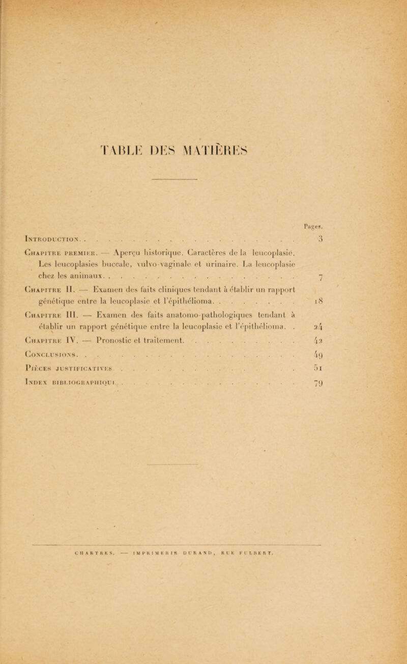 T\M,K l)i:s MVI’IKHKS Pages, Introduction. 3 Chapitre premier. — Aperçu historique. Caractères de la leucoplasie. Les leucoplasies buccale, vulvo-vaginale et urinaire. La leucoplasie chez les animaux. 7 Chapitre 11. — Examen des laits cliniques tendant à établir un rapport génétique entre la leucoplasie et l’épilhélioma. 18 Chapitre 111. — Examen des faits anatomo-pathologiques tendant à établir un rapport génétique entre la leucoplasie et l’épithélioma. . 2/1 Chapitre IV. — Pronostic et traitement. 42 Conclusions. 4<) Pièces justificatives. . . 5i Index bibi.iographiqui. 79 CHARTRES IMPRIMER I K D l R A N O , RLE FULBERT.
