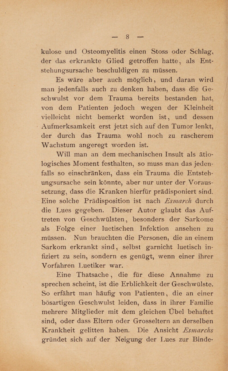 kulose und Osteomyelitis einen Stoss oder Schlag, der das erkrankte Glied getroffen hatte, als Ent¬ stehungsursache beschuldigen zu müssen. Es wäre aber auch möglich, und daran wird man jedenfalls auch zu denken haben, dass die Ge¬ schwulst vor dem Trauma bereits bestanden hat, von dem Patienten jedoch wegen der Kleinheit vielleicht nicht bemerkt worden ist, und dessen Aufmerksamkeit erst jetzt sich auf den Tumor lenkt, der durch das Trauma wohl noch zu rascherem Wachstum angeregt worden ist. Will man an dem mechanischen Insult als ätio¬ logisches Moment festhalten, so muss man das jeden¬ falls so einschränken, dass ein Trauma die Entsteh¬ ungsursache sein könnte, aber nur unter der Voraus¬ setzung, dass die Kranken hierfür prädisponiert sind. Eine solche Prädisposition ist nach Esmarch durch die Lues gegeben. Dieser Autor glaubt das Auf¬ treten von Geschwülsten, besonders der Sarkome als Folge einer luetischen Infektion ansehen zu müssen. Nun brauchten die Personen, die an einem Sarkom erkrankt sind, selbst garnicht luetisch in¬ fiziert zu sein, sondern es genügt, wenn einer ihrer Vorfahren Luetiker war. Eine Thatsache, die für diese Annahme zu sprechen scheint, ist die Erblichkeit der Geschwülste. So erfährt man häufig von Patienten, die an einer bösartigen Geschwulst leiden, dass in ihrer Familie mehrere Mitglieder mit dem gleichen Übel behaftet sind, oder dass Eltern oder Grosseltern an derselben Krankheit gelitten haben. Die Ansicht Esmarchs gründet sich auf der Neigung der Lues zur Binde-