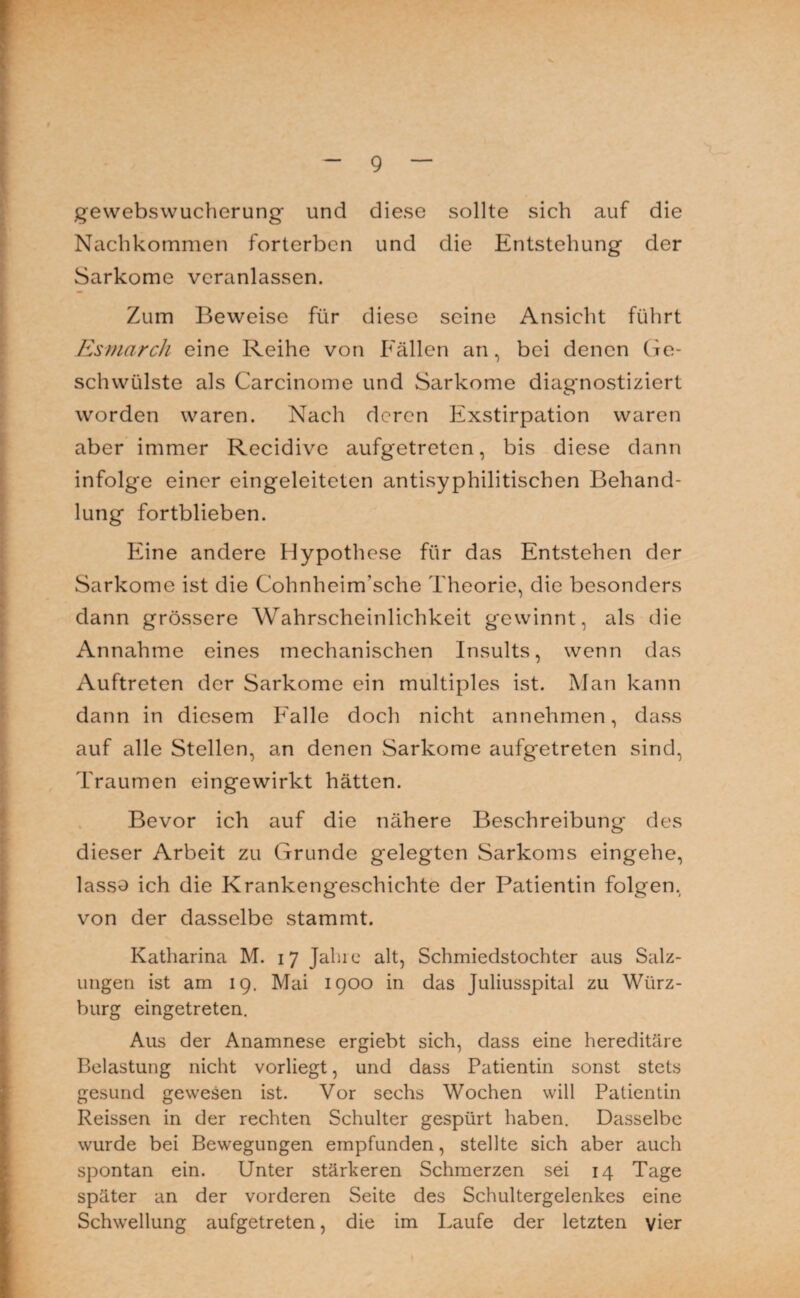 V - g — gewebswucherung und diese sollte sich auf die Nachkommen forterben und die Entstehung der Sarkome veranlassen. Zum Beweise für diese seine Ansicht führt Esrnarch eine Reihe von Fällen an, bei denen Ge¬ schwülste als Carcinome und Sarkome diagnostiziert worden waren. Nach deren Exstirpation waren aber immer Recidive aufgetreten, bis diese dann infolge einer eingeleiteten antisyphilitischen Behand¬ lung fortblieben. Eine andere Hypothese für das Entstehen der Sarkome ist die Cohnheim’sche Theorie, die besonders dann grössere Wahrscheinlichkeit gewinnt, als die Annahme eines mechanischen Insults, wenn das Auftreten der Sarkome ein multiples ist. Man kann dann in diesem Falle doch nicht annehmen, dass auf alle Stellen, an denen Sarkome aufgetreten sind, Traumen eingewirkt hätten. Bevor ich auf die nähere Beschreibung des dieser Arbeit zu Grunde gelegten Sarkoms eingehe, lasso ich die Krankengeschichte der Patientin folgen, von der dasselbe stammt. Katharina M. 17 Jahre alt, Schmiedstochter aus Salz¬ ungen ist am 19. Mai 1900 in das Juliusspital zu Würz¬ burg eingetreten. Aus der Anamnese ergiebt sich, dass eine hereditäre Belastung nicht vorliegt, und dass Patientin sonst stets gesund gewesen ist. Vor sechs Wochen will Patientin Reissen in der rechten Schulter gespürt haben. Dasselbe wurde bei Bewegungen empfunden, stellte sich aber auch spontan ein. Unter stärkeren Schmerzen sei 14 Tage später an der vorderen Seite des Schultergelenkes eine Schwellung aufgetreten, die im Laufe der letzten vier